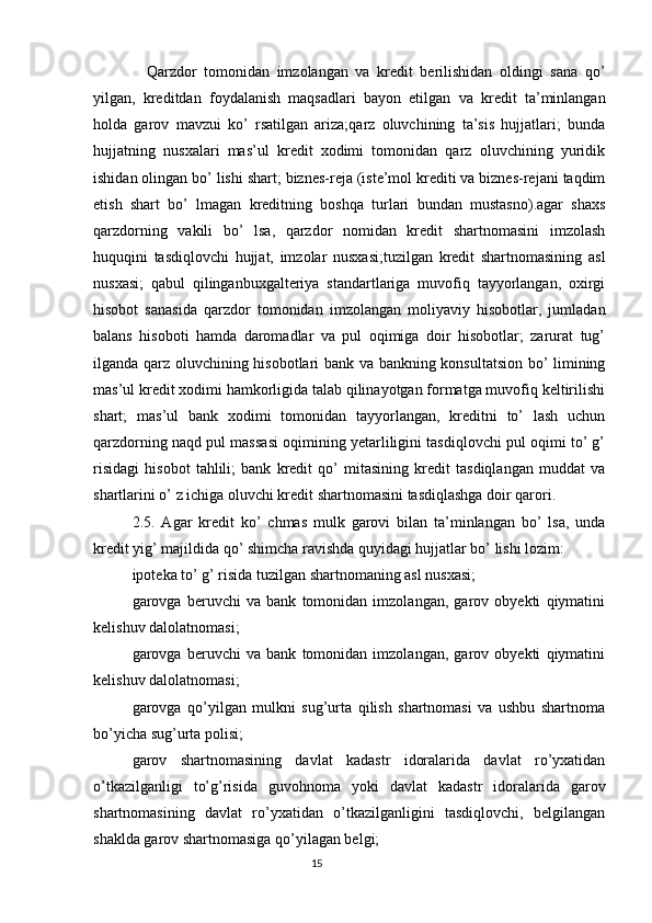 Qarzdor   tomonidan   imzolangan   va   kredit   berilishidan   oldingi   sana   qo’
yilgan,   kreditdan   foydalanish   maqsadlari   bayon   etilgan   va   kredit   ta’minlangan
holda   garov   mavzui   ko’   rsatilgan   ariza;qarz   oluvchining   ta’sis   hujjatlari;   bunda
hujjatning   nusxalari   mas’ul   kredit   xodimi   tomonidan   qarz   oluvchining   yuridik
ishidan olingan bo’ lishi shart; biznes-reja (iste’mol krediti va biznes-rejani taqdim
etish   shart   bo’   lmagan   kreditning   boshqa   turlari   bundan   mustasno).agar   shaxs
qarzdorning   vakili   bo’   lsa,   qarzdor   nomidan   kredit   shartnomasini   imzolash
huquqini   tasdiqlovchi   hujjat,   imzolar   nusxasi;tuzilgan   kredit   shartnomasining   asl
nusxasi;   qabul   qilinganbuxgalteriya   standartlariga   muvofiq   tayyorlangan,   oxirgi
hisobot   sanasida   qarzdor   tomonidan   imzolangan   moliyaviy   hisobotlar,   jumladan
balans   hisoboti   hamda   daromadlar   va   pul   oqimiga   doir   hisobotlar;   zarurat   tug’
ilganda qarz oluvchining hisobotlari bank va bankning konsultatsion bo’ limining
mas’ul kredit xodimi hamkorligida talab qilinayotgan formatga muvofiq keltirilishi
shart;   mas’ul   bank   xodimi   tomonidan   tayyorlangan,   kreditni   to’   lash   uchun
qarzdorning naqd pul massasi oqimining yetarliligini tasdiqlovchi pul oqimi to’ g’
risidagi   hisobot   tahlili;   bank   kredit   qo’   mitasining   kredit   tasdiqlangan   muddat   va
shartlarini o’ z ichiga oluvchi kredit shartnomasini tasdiqlashga doir qarori.
2.5.   Agar   kredit   ko’   chmas   mulk   garovi   bilan   ta’minlangan   bo’   lsa,   unda
kredit yig’ majildida qo’ shimcha ravishda quyidagi hujjatlar bo’ lishi lozim:
ipoteka to’ g’ risida tuzilgan shartnomaning asl nusxasi;
garovga   beruvchi   va   bank   tomonidan   imzolangan,   garov   obyekti   qiymatini
kelishuv dalolatnomasi; 
garovga   beruvchi   va   bank   tomonidan   imzolangan,   garov   obyekti   qiymatini
kelishuv dalolatnomasi;
garovga   qo’yilgan   mulkni   sug’urta   qilish   shartnomasi   va   ushbu   shartnoma
bo’yicha sug’urta polisi;
garov   shartnomasining   davlat   kadastr   idoralarida   davlat   ro’yxatidan
o’tkazilganligi   to’g’risida   guvohnoma   yoki   davlat   kadastr   idoralarida   garov
shartnomasining   davlat   ro’yxatidan   o’tkazilganligini   tasdiqlovchi,   belgilangan
shaklda garov shartnomasiga qo’yilagan belgi;
                                                                                 15