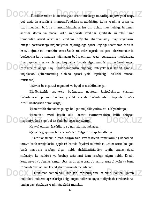 Kreditlar mijoz bilan muayyan shartnomalarga muvofiq naqdsiz yoki naqd
pul   shaklida   ajratilishi   mumkin.Foydalanish   muddatiga   ko’ra   kreditlar   qisqa   va
uzoq   muddatli   bo’lishi   mumkin.Mijozlarga   har   biri   uchun   mos   holdagi   ta’minot
asosida   ikkita   va   undan   ortiq   miqdorda   kreditlar   ajratilishi   mumkin.Bank
tomonidan   avval   ajratilgan   kreditlar   bo’yicha   shartnomaviy   majburiyatlarini
buzgan   qarzdorlarga   majburiyrtlar   bajarilgunga   qadar   keyingi   shartnoma   asosida
kredit   ajratilishi   mumkin   emas.Bank   mijozlari,agarda   xalqaro   shartnomalarda
boshqacha   tartib   nazarda   tutilmagan   bo’lsa,olingan   kredit   summasini   muddatidan
ilgari   qaytarishga   va   ulardan   haqiqatda   foydalanilgan   muddat   uchun   hisoblangan
foizlarni   to’lashga   haqli.Bank   tomonidan   quyidagi   sub’yektlarga   kredit   ajratish
taqiqlanadi   (Hukumatning   alohida   qarori   yoki   topshirig’i   bo’lishi   bundan
mustasno):
1)davlat boshqaruvi organlari va byudjet tashkilotlariga;
2)tadbirkorlik   sub’yekti   bo’lmagan   notijorat   tashkilotlarga   (jamoat
birlashmalari,   jamoat   fondlari,   yuridik   shaxslar   birlashmalari,   fuqarolarni   o’z-
o’zini boshqarish organlariga);
3)bankrotlik alomatlariga ega bo’lgan xo’jalik yurituvchi sub’yektlarga;
4)bankdan   avval   kredit   olib,   kredit   shartnomasidan   kelib   chiqqan
majburiyatlarini qo’pol tartibda bo’zgan mijozlarga;
5)avval olingan kreditlarni so’ndirish maqsadlariga;
6)amaldagi qonunchilikda ko’zda to’tilgan boshqa holatlarda.
    Kreditlar   uchun   o’rnatiladigan   foiz   stavka-kredit   resurslarining   bahosi   va
umum  bank  xarajatlarini   qoplashi   hamda foydani   ta’minlash  uchun  zarur   bo’lgan
bank   marjasini   hisobga   olgan   holda   shaklllantiriladiva   loyiha   biznes-rejasi,
inflatsiya   ko’rsatkichi   va   boshqa   xatarlarni   ham   hisobga   olgan   holda,   Kredit
komissiyasi (qo’mitasi)ning ijobiy qaroriga asosan o’rnatilib, qarz oluvchi va bank
o’rtasida tuziladigan kredit shartnomasida belgilanadi.
    Hukumat   tomonidan   berilgan   topshiriqlarni   bajarish   hamda   qonun
hujjatlari, hukumat qarorlariga belgilangan hollarda qayta moliyalash stavkasida va
undan past stavkada kredit ajratilishi mumkin.
                                                                                 17