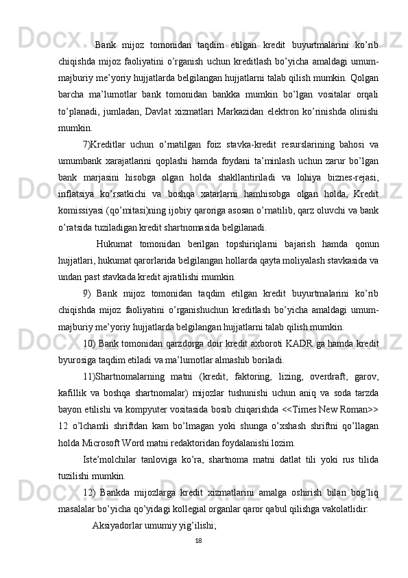 Bank   mijoz   tomonidan   taqdim   etilgan   kredit   buyurtmalarini   ko’rib
chiqishda   mijoz   faoliyatini   o’rganish   uchun   kreditlash   bo’yicha   amaldagi   umum-
majburiy me’yoriy hujjatlarda belgilangan hujjatlarni talab qilish mumkin. Qolgan
barcha   ma’lumotlar   bank   tomonidan   bankka   mumkin   bo’lgan   vositalar   orqali
to’planadi,   jumladan,   Davlat   xizmatlari   Markazidan   elektron   ko’rinishda   olinishi
mumkin.
7)Kreditlar   uchun   o’rnatilgan   foiz   stavka-kredit   resurslarining   bahosi   va
umumbank   xarajatlarini   qoplashi   hamda   foydani   ta’minlash   uchun   zarur   bo’lgan
bank   marjasini   hisobga   olgan   holda   shakllantiriladi   va   lohiya   biznes-rejasi,
inflatsiya   ko’rsatkichi   va   boshqa   xatarlarni   hamhisobga   olgan   holda,   Kredit
komissiyasi (qo’mitasi)ning ijobiy qaroriga asosan o’rnatilib, qarz oluvchi va bank
o’ratsida tuziladigan kredit shartnomasida belgilanadi.
    Hukumat   tomonidan   berilgan   topshiriqlarni   bajarish   hamda   qonun
hujjatlari, hukumat qarorlarida belgilangan hollarda qayta moliyalash stavkasida va
undan past stavkada kredit ajratilishi mumkin.
9)   Bank   mijoz   tomonidan   taqdim   etilgan   kredit   buyurtmalarini   ko’rib
chiqishda   mijoz   faoliyatini   o’rganishuchun   kreditlash   bo’yicha   amaldagi   umum-
majburiy me’yoriy hujjatlarda belgilangan hujjatlarni talab qilish mumkin.
10) Bank tomonidan qarzdorga doir kredit axboroti KADR ga hamda kredit
byurosiga taqdim etiladi va ma’lumotlar almashib boriladi.
11)Shartnomalarning   matni   (kredit,   faktoring,   lizing,   overdraft,   garov,
kafillik   va   boshqa   shartnomalar)   mijozlar   tushunishi   uchun   aniq   va   soda   tarzda
bayon etilishi va kompyuter vositasida bosib chiqarishda <<Times New Roman>>
12   o’lchamli   shriftdan   kam   bo’lmagan   yoki   shunga   o’xshash   shriftni   qo’llagan
holda Microsoft Word matni redaktoridan foydalanishi lozim.
Iste’molchilar   tanloviga   ko’ra,   shartnoma   matni   datlat   tili   yoki   rus   tilida
tuzilishi mumkin.
12)   Bankda   mijozlarga   kredit   xizmatlarini   amalga   oshirish   bilan   bog’liq
masalalar bo’yicha qo’yidagi kollegial organlar qaror qabul qilishga vakolatlidir:
    Aksiyadorlar umumiy yig’ilishi;
                                                                                 18