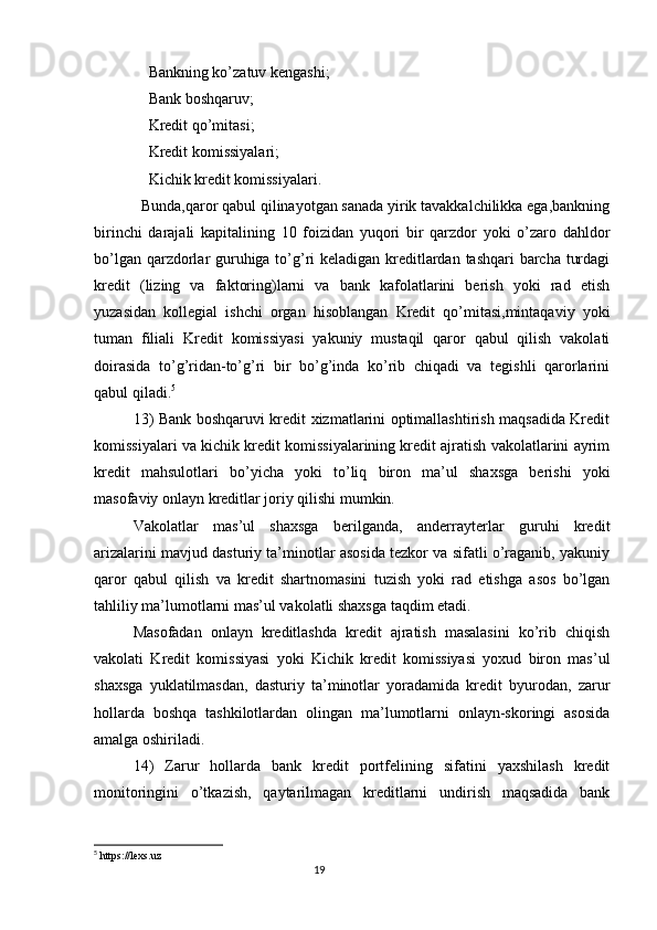 Bankning ko’zatuv kengashi;
    Bank boshqaruv;
    Kredit qo’mitasi;
    Kredit komissiyalari;
    Kichik kredit komissiyalari.
  Bunda,qaror qabul qilinayotgan sanada yirik tavakkalchilikka ega,bankning
birinchi   darajali   kapitalining   10   foizidan   yuqori   bir   qarzdor   yoki   o’zaro   dahldor
bo’lgan qarzdorlar guruhiga to’g’ri keladigan kreditlardan tashqari barcha turdagi
kredit   (lizing   va   faktoring)larni   va   bank   kafolatlarini   berish   yoki   rad   etish
yuzasidan   kollegial   ishchi   organ   hisoblangan   Kredit   qo’mitasi,mintaqaviy   yoki
tuman   filiali   Kredit   komissiyasi   yakuniy   mustaqil   qaror   qabul   qilish   vakolati
doirasida   to’g’ridan-to’g’ri   bir   bo’g’inda   ko’rib   chiqadi   va   tegishli   qarorlarini
qabul qiladi. 5
13) Bank boshqaruvi kredit xizmatlarini optimallashtirish maqsadida Kredit
komissiyalari va kichik kredit komissiyalarining kredit ajratish vakolatlarini ayrim
kredit   mahsulotlari   bo’yicha   yoki   to’liq   biron   ma’ul   shaxsga   berishi   yoki
masofaviy onlayn kreditlar joriy qilishi mumkin.
Vakolatlar   mas’ul   shaxsga   berilganda,   anderrayterlar   guruhi   kredit
arizalarini mavjud dasturiy ta’minotlar asosida tezkor va sifatli o’raganib, yakuniy
qaror   qabul   qilish   va   kredit   shartnomasini   tuzish   yoki   rad   etishga   asos   bo’lgan
tahliliy ma’lumotlarni mas’ul vakolatli shaxsga taqdim etadi.
Masofadan   onlayn   kreditlashda   kredit   ajratish   masalasini   ko’rib   chiqish
vakolati   Kredit   komissiyasi   yoki   Kichik   kredit   komissiyasi   yoxud   biron   mas’ul
shaxsga   yuklatilmasdan,   dasturiy   ta’minotlar   yoradamida   kredit   byurodan,   zarur
hollarda   boshqa   tashkilotlardan   olingan   ma’lumotlarni   onlayn-skoringi   asosida
amalga oshiriladi.
14)   Zarur   hollarda   bank   kredit   portfelining   sifatini   yaxshilash   kredit
monitoringini   o’tkazish,   qaytarilmagan   kreditlarni   undirish   maqsadida   bank
5
  https://lexs.uz
                                                                                 19