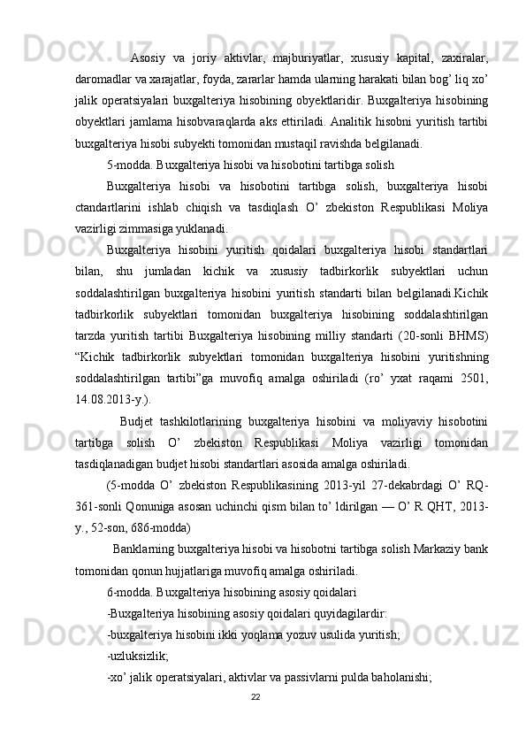Asosiy   va   joriy   aktivlar,   majburiyatlar,   xususiy   kapital,   zaxiralar,
daromadlar va xarajatlar, foyda, zararlar hamda ularning harakati bilan bog’ liq xo’
jalik  operatsiyalari   buxgalteriya   hisobining   obyektlaridir.  Buxgalteriya   hisobining
obyektlari   jamlama   hisobvaraqlarda  aks   ettiriladi.  Analitik   hisobni   yuritish   tartibi
buxgalteriya hisobi subyekti tomonidan mustaqil ravishda belgilanadi.
5-modda. Buxgalteriya hisobi va hisobotini tartibga solish
Buxgalteriya   hisobi   va   hisobotini   tartibga   solish,   buxgalteriya   hisobi
ctandartlarini   ishlab   chiqish   va   tasdiqlash   O’   zbekiston   Respublikasi   Moliya
vazirligi zimmasiga yuklanadi.
Buxgalteriya   hisobini   yuritish   qoidalari   buxgalteriya   hisobi   standartlari
bilan,   shu   jumladan   kichik   va   xususiy   tadbirkorlik   subyektlari   uchun
soddalashtirilgan   buxgalteriya   hisobini   yuritish   standarti   bilan   belgilanadi.Kichik
tadbirkorlik   subyektlari   tomonidan   buxgalteriya   hisobining   soddalashtirilgan
tarzda   yuritish   tartibi   Buxgalteriya   hisobining   milliy   standarti   (20-sonli   BHMS)
“Kichik   tadbirkorlik   subyektlari   tomonidan   buxgalteriya   hisobini   yuritishning
soddalashtirilgan   tartibi”ga   muvofiq   amalga   oshiriladi   (ro’   yxat   raqami   2501,
14.08.2013-y.).
    Budjet   tashkilotlarining   buxgalteriya   hisobini   va   moliyaviy   hisobotini
tartibga   solish   O’   zbekiston   Respublikasi   Moliya   vazirligi   tomonidan
tasdiqlanadigan budjet hisobi standartlari asosida amalga oshiriladi.
(5-modda   O’   zbekiston   Respublikasining   2013-yil   27-dekabrdagi   O’   RQ-
361-sonli Qonuniga asosan uchinchi qism bilan to’ ldirilgan — O’ R QHT, 2013-
y., 52-son, 686-modda)
  Banklarning buxgalteriya hisobi va hisobotni tartibga solish Markaziy bank
tomonidan qonun hujjatlariga muvofiq amalga oshiriladi.
6-modda. Buxgalteriya hisobining asosiy qoidalari
-Buxgalteriya hisobining asosiy qoidalari quyidagilardir:
-buxgalteriya hisobini ikki yoqlama yozuv usulida yuritish;
-uzluksizlik;
-xo’ jalik operatsiyalari, aktivlar va passivlarni pulda baholanishi;
                                                                                 22