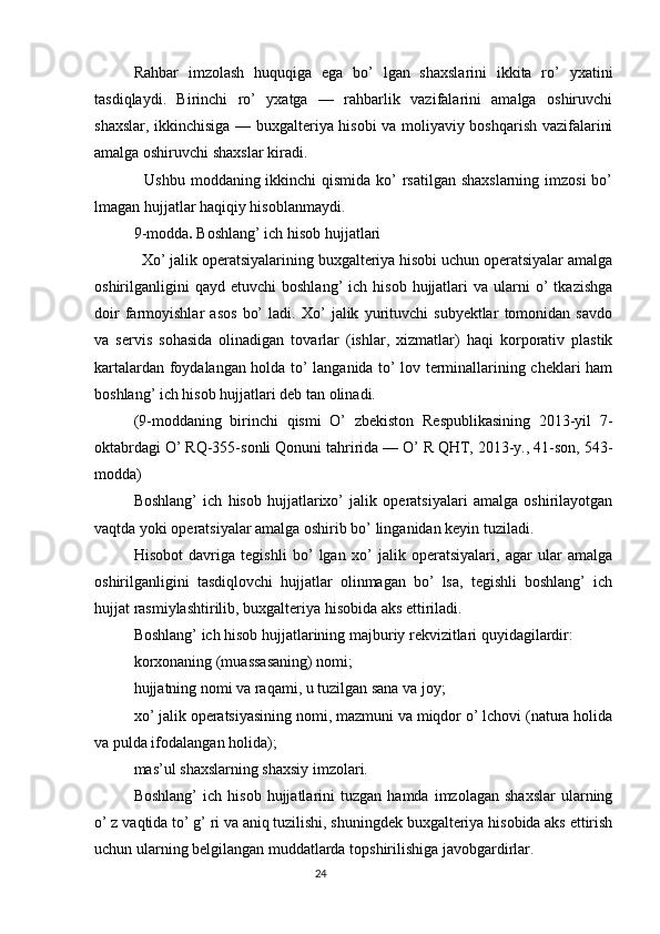 Rahbar   imzolash   huquqiga   ega   bo’   lgan   shaxslarini   ikkita   ro’   yxatini
tasdiqlaydi.   Birinchi   ro’   yxatga   —   rahbarlik   vazifalarini   amalga   oshiruvchi
shaxslar, ikkinchisiga — buxgalteriya hisobi va moliyaviy boshqarish vazifalarini
amalga oshiruvchi shaxslar kiradi.
   Ushbu moddaning ikkinchi  qismida ko’  rsatilgan shaxslarning  imzosi  bo’
lmagan hujjatlar haqiqiy hisoblanmaydi.
9-modda .  Boshlang’ ich hisob hujjatlari
  Xo’ jalik operatsiyalarining buxgalteriya hisobi uchun operatsiyalar amalga
oshirilganligini  qayd   etuvchi   boshlang’   ich  hisob  hujjatlari   va  ularni   o’  tkazishga
doir   farmoyishlar   asos   bo’   ladi.   Xo’   jalik   yurituvchi   subyektlar   tomonidan   savdo
va   servis   sohasida   olinadigan   tovarlar   (ishlar,   xizmatlar)   haqi   korporativ   plastik
kartalardan foydalangan holda to’ langanida to’ lov terminallarining cheklari ham
boshlang’ ich hisob hujjatlari deb tan olinadi.
(9-moddaning   birinchi   qismi   O’   zbekiston   Respublikasining   2013-yil   7-
oktabrdagi O’ RQ-355-sonli Qonuni tahririda — O’ R QHT, 2013-y., 41-son, 543-
modda)
Boshlang’   ich   hisob   hujjatlarixo’   jalik   operatsiyalari   amalga   oshirilayotgan
vaqtda yoki operatsiyalar amalga oshirib bo’ linganidan keyin tuziladi.
Hisobot   davriga   tegishli   bo’   lgan   xo’   jalik   operatsiyalari,   agar   ular   amalga
oshirilganligini   tasdiqlovchi   hujjatlar   olinmagan   bo’   lsa,   tegishli   boshlang’   ich
hujjat rasmiylashtirilib, buxgalteriya hisobida aks ettiriladi.
Boshlang’ ich hisob hujjatlarining majburiy rekvizitlari quyidagilardir:
korxonaning (muassasaning) nomi;
hujjatning nomi va raqami, u tuzilgan sana va joy;
xo’ jalik operatsiyasining nomi, mazmuni va miqdor o’ lchovi (natura holida
va pulda ifodalangan holida);
mas’ul shaxslarning shaxsiy imzolari.
Boshlang’   ich  hisob   hujjatlarini   tuzgan   hamda   imzolagan   shaxslar   ularning
o’ z vaqtida to’ g’ ri va aniq tuzilishi, shuningdek buxgalteriya hisobida aks ettirish
uchun ularning belgilangan muddatlarda topshirilishiga javobgardirlar.
                                                                                 24