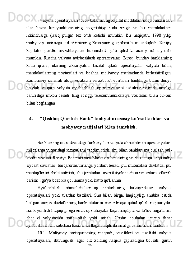   Valyuta operatsiyalari to'lov balansining kapital moddalari nuqtai nazaridan
ular   bozor   kon'yunkturasining   o'zgarishiga   juda   sezgir   va   bir   mamlakatdan
ikkinchisiga   (issiq   pulga)   tez   o'tib   ketishi   mumkin.   Bu   haqiqatni   1998   yilgi
moliyaviy inqirozga oid o'zimizning Rossiyaning tajribasi  ham tasdiqladi. Xorijiy
kapitalni   portfel   investitsiyalari   ko'rinishida   jalb   qilishda   asosiy   rol   o'ynashi
mumkin.   Ruscha   valyuta   ayirboshlash   operatsiyalari.   Biroq,   bunday   banklarning
katta   qismi,   ularning   aksariyatini   tashkil   qiladi   operatsiyalar   valyuta   bilan,
mamlakatlarning   poytaxtlari   va   boshqa   moliyaviy   markazlarida   birlashtirilgan.
Zamonaviy samarali  aloqa vositalari va axborot  vositalari  banklarga butun dunyo
bo'ylab   xalqaro   valyuta   ayirboshlash   operatsiyalarini   uzluksiz   rejimda   amalga
oshirishga  imkon  beradi.  Eng  so'nggi  telekommunikatsiya   vositalari   bilan  bir-biri
bilan bog'langan
4. “Qishloq Qurilish Bank” faoliyatini asosiy ko’rsatkichlari va
moliyaviy natijalari bilan tanishish.
Banklarning iqtisodiyotdagi funktsiyalari valyuta almashtirish operatsiyalari;
mijozlarga yuqoridagi xizmatlarni taqdim etish, shu bilan banklar: majburlash pul-
kredit siyosati  Rossiya Federatsiyasi Markaziy bankining va shu tariqa - iqtisodiy
siyosat  davlatlar; barqarorlashtirishga yordam beradi pul muomalasi  davlatda; pul
mablag'larini shakllantirish, shu jumladan investitsiyalar uchun resurslarni etkazib
berish; , go'yo bozorda qo'llanma yoki hatto qo'llanma
Ayirboshlash   shoxobchalarining   ishlashining   ba'ziqoidalari   valyuta
operatsiyalari   yoki   ulardan   ba'zilari.   Shu   bilan   birga,   haqiqiyligi   shubha   ostida
bo'lgan xorijiy davlatlarning banknotalarini ekspertizaga qabul qilish majburiydir.
Bank yuritish huquqiga ega emas operatsiyalar faqat naqd pul va to'lov hujjatlarini
chet   el   valyutasida   sotib   olish   yoki   sotish.   Ushbu   qoidadan   istisno   faqat
ayirboshlash shoxobchasi kassasi sarflagan taqdirda amalga oshirilishi mumkin
10.1.   Moliyaviy   boshqaruvning   maqsadi,   vazifalari   va   tuzilishi   valyuta
operatsiyalari,   shuningdek,   agar   biz   xolding   haqida   gapiradigan   bo'lsak,   guruh
                                                                                 26 