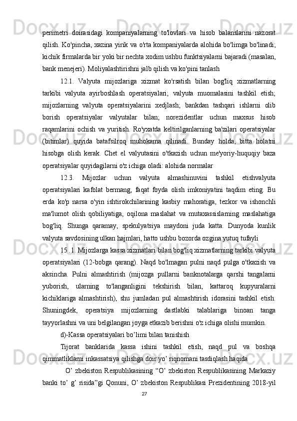 perimetri   doirasidagi   kompaniyalarning   to'lovlari   va   hisob   balanslarini   nazorat
qilish. Ko'pincha, xazina yirik va o'rta kompaniyalarda alohida bo'limga bo'linadi;
kichik firmalarda bir yoki bir nechta xodim ushbu funktsiyalarni bajaradi (masalan,
bank menejeri). Moliyalashtirishni jalb qilish va ko'pini tanlash
12.1.   Valyuta   mijozlariga   xizmat   ko'rsatish   bilan   bog'liq   xizmatlarning
tarkibi   valyuta   ayirboshlash   operatsiyalari;   valyuta   muomalasini   tashkil   etish;
mijozlarning   valyuta   operatsiyalarini   xedjlash;   bankdan   tashqari   ishlarni   olib
borish   operatsiyalar   valyutalar   bilan;   norezidentlar   uchun   maxsus   hisob
raqamlarini   ochish   va   yuritish.   Ro'yxatda   keltirilganlarning   ba'zilari   operatsiyalar
(bitimlar)   quyida   batafsilroq   muhokama   qilinadi.   Bunday   holda,   bitta   holatni
hisobga   olish   kerak.   Chet   el   valyutasini   o'tkazish   uchun   me'yoriy-huquqiy   baza
operatsiyalar quyidagilarni o'z ichiga oladi: alohida normalar
12.3.   Mijozlar   uchun   valyuta   almashinuvini   tashkil   etishvalyuta
operatsiyalari   kafolat   bermang,   faqat   foyda   olish   imkoniyatini   taqdim   eting.   Bu
erda   ko'p   narsa   o'yin   ishtirokchilarining   kasbiy   mahoratiga,   tezkor   va   ishonchli
ma'lumot   olish   qobiliyatiga,   oqilona   maslahat   va   mutaxassislarning   maslahatiga
bog'liq.   Shunga   qaramay,   spekulyatsiya   maydoni   juda   katta.   Dunyoda   kunlik
valyuta savdosining ulkan hajmlari, hatto ushbu bozorda ozgina yutuq tufayli
15 .1. Mijozlarga kassa xizmatlari bilan bog'liq xizmatlarning tarkibi valyuta
operatsiyalari   (12-bobga   qarang).   Naqd   bo'lmagan   pulni   naqd   pulga   o'tkazish   va
aksincha.   Pulni   almashtirish   (mijozga   pullarni   banknotalarga   qarshi   tangalarni
yuborish,   ularning   to'langanligini   tekshirish   bilan,   kattaroq   kupyuralarni
kichiklariga   almashtirish),   shu   jumladan   pul   almashtirish   idorasini   tashkil   etish.
Shuningdek,   operatsiya   mijozlarning   dastlabki   talablariga   binoan   tanga
tayyorlashni va uni belgilangan joyga etkazib berishni o'z ichiga olishi mumkin.
d)-Kassa operatsiyalari bo’limi bilan tanishish
Tijorat   banklarida   kassa   ishini   tashkil   etish,   naqd   pul   va   boshqa
qimmatliklarni inkassatsiya qilishga doir yo’ riqnomani tasdiqlash haqida
    O’   zbekiston   Respublikasining   “O’   zbekiston   Respublikasining   Markaziy
banki   to’   g’   risida”gi   Qonuni,   O’   zbekiston   Respublikasi   Prezidentining   2018-yil
                                                                                 27
