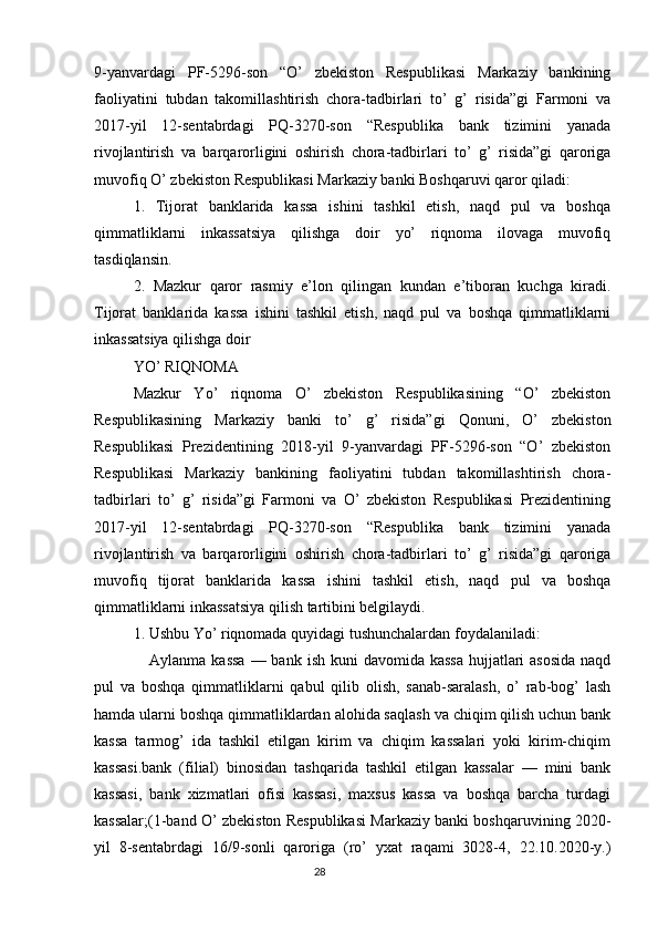 9-yanvardagi   PF-5296-son   “O’   zbekiston   Respublikasi   Markaziy   bankining
faoliyatini   tubdan   takomillashtirish   chora-tadbirlari   to’   g’   risida”gi   Farmoni   va
2017-yil   12-sentabrdagi   PQ-3270-son   “Respublika   bank   tizimini   yanada
rivojlantirish   va   barqarorligini   oshirish   chora-tadbirlari   to’   g’   risida”gi   qaroriga
muvofiq O’ zbekiston Respublikasi Markaziy banki Boshqaruvi qaror qiladi:
1.   Tijorat   banklarida   kassa   ishini   tashkil   etish,   naqd   pul   va   boshqa
qimmatliklarni   inkassatsiya   qilishga   doir   yo’   riqnoma   ilovaga   muvofiq
tasdiqlansin.
2.   Mazkur   qaror   rasmiy   e’lon   qilingan   kundan   e’tiboran   kuchga   kiradi.
Tijorat   banklarida   kassa   ishini   tashkil   etish,   naqd   pul   va   boshqa   qimmatliklarni
inkassatsiya qilishga doir
YO’ RIQNOMA
Mazkur   Yo’   riqnoma   O’   zbekiston   Respublikasining   “O’   zbekiston
Respublikasining   Markaziy   banki   to’   g’   risida”gi   Qonuni,   O’   zbekiston
Respublikasi   Prezidentining   2018-yil   9-yanvardagi   PF-5296-son   “O’   zbekiston
Respublikasi   Markaziy   bankining   faoliyatini   tubdan   takomillashtirish   chora-
tadbirlari   to’   g’   risida”gi   Farmoni   va   O’   zbekiston   Respublikasi   Prezidentining
2017-yil   12-sentabrdagi   PQ-3270-son   “Respublika   bank   tizimini   yanada
rivojlantirish   va   barqarorligini   oshirish   chora-tadbirlari   to’   g’   risida”gi   qaroriga
muvofiq   tijorat   banklarida   kassa   ishini   tashkil   etish,   naqd   pul   va   boshqa
qimmatliklarni inkassatsiya qilish tartibini belgilaydi.
1. Ushbu Yo’ riqnomada quyidagi tushunchalardan foydalaniladi:
     Aylanma kassa  — bank  ish kuni  davomida kassa  hujjatlari  asosida  naqd
pul   va   boshqa   qimmatliklarni   qabul   qilib   olish,   sanab-saralash,   o’   rab-bog’   lash
hamda ularni boshqa qimmatliklardan alohida saqlash va chiqim qilish uchun bank
kassa   tarmog’   ida   tashkil   etilgan   kirim   va   chiqim   kassalari   yoki   kirim-chiqim
kassasi.bank   (filial)   binosidan   tashqarida   tashkil   etilgan   kassalar   —   mini   bank
kassasi,   bank   xizmatlari   ofisi   kassasi,   maxsus   kassa   va   boshqa   barcha   turdagi
kassalar;(1-band O’ zbekiston Respublikasi Markaziy banki boshqaruvining 2020-
yil   8-sentabrdagi   16/9-sonli   qaroriga   (ro’   yxat   raqami   3028-4,   22.10.2020-y.)
                                                                                 28