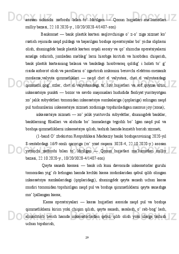 asosan   uchinchi   xatboshi   bilan   to’   ldirilgan   —   Qonun   hujjatlari   ma’lumotlari
milliy bazasi, 22.10.2020-y., 10/20/3028-4/1407-son)
      Bankomat   —   bank   plastik   kartasi   saqlovchisiga   o’   z-o’   ziga   xizmat   ko’
rsatish rejimida naqd puldagi va bajarilgan boshqa operatsiyalar bo’ yicha sliplarni
olish, shuningdek bank plastik kartasi orqali asosiy va qo’ shimcha operatsiyalarni
amalga   oshirish,   jumladan   mablag’   larni   hisobga   kiritish   va   hisobdan   chiqarish,
bank   plastik   kartasining   balansi   va   bankdagi   hisobvaraq   qoldig’   i   holati   to’   g’
risida axborot olish va parollarni o’ zgartirish imkonini beruvchi elektron-mexanik
moslama;valyuta   qimmatliklari   —   naqd   chet   el   valyutasi,   chet   el   valyutasidagi
qimmatli   qog’   ozlar,   chet   el   valyutasidagi   to’   lov   hujjatlari   va   sof   quyma   oltin;
inkassatsiya  punkti — bozor va savdo majmualari hududida faoliyat yuritayotgan
xo’ jalik subyektlari tomonidan inkassatsiya sumkalariga (qoplariga) solingan naqd
pul tushumlarini inkassatsiya xizmati xodimiga topshiriladigan maxsus joy (xona);
inkassatsiya xizmati — xo’ jalik yurituvchi subyektlar, shuningdek banklar,
banklarning   filiallari   va   alohida   bo’   linmalariga   tegishli   bo’   lgan   naqd   pul   va
boshqa qimmatliklarni inkassatsiya qilish, tashish hamda kuzatib borish xizmati;
(1-band O’ zbekiston Respublikasi Markaziy banki boshqaruvining 2020-yil
8-sentabrdagi   16/9-sonli   qaroriga   (ro’   yxat   raqami   3028-4,   22.10.2020-y.)   asosan
yettinchi   xatboshi   bilan   to’   ldirilgan   —   Qonun   hujjatlari   ma’lumotlari   milliy
bazasi, 22.10.2020-y., 10/20/3028-4/1407-son)
      Qayta   sanash   kassasi   —   bank   ish   kuni   davomida   inkassatorlar   guruhi
tomonidan yig’ ib kelingan hamda kechki kassa xodimlaridan qabul qilib olingan
inkassatsiya   sumkalaridagi   (qoplaridagi),   shuningdek   qayta   sanash   uchun   kassa
mudiri tomonidan topshirilgan naqd pul va boshqa qimmatliklarni qayta sanashga
mo’ ljallangan kassa;
      Kassa   operatsiyalari   —   kassa   hujjatlari   asosida   naqd   pul   va   boshqa
qimmatliklarni  kirim  yoki  chiqim  qilish,  qayta   sanash,  saralash,  o’   rab-bog’   lash,
almashtirib   berish   hamda   inkassatorlardan   qabul   qilib   olish   yoki   ularga   tashish
uchun topshirish;
                                                                                 29