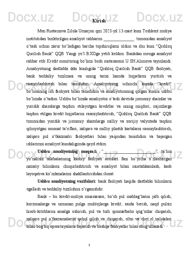 Kirish
Men   Rustamova   Zilola   Umarjon   qizi  2023- yil  13- mart   kuni   Toshkent   moliya
institutidan   biriktirilgan   amaliyot   rahbarim   ______________.   tomonidan   amaliyot
o ’ tash   uchun   zarur   bo ’ ladigan   barcha   topshiriqlarni   oldim   va   shu   kuni   “ Qishloq
Qurilish   Bank ”   QQB   Yangi   yo ’ l   BXOga   yetib   keldim .   Bankdan   menga   amaliyot
rahbar etib Kredit monitoring bo’limi bosh mutaxassisi U.SH.Alimova tayinlandi.
Amaliyotning   dastlabki   ikki   kunligida   “Qishloq   Qurilish   Bank”   QQB   faoliyati,
bank   tashkiliy   tuzilmasi   va   uning   tarixi   hamda   hujjatlarni   yuritish   va
rasmiylashtirish   bilan   tanishdim.   Amaliyotning   uchinchi   kunida   “kredit”
bo’limining   ish   faoliyati   bilan   tanishdim   va   amaliyotimning   qolgan   kunini   ushbu
bo’limda o’tadim. Ushbu bo’limda amaliyotni o’tash davrida jismoniy shaxslar va
yuridik   shaxslarga   taqdim   etilayotgan   kreditlar   va   uning   miqdori,   mijozlarga
taqdim   etilgan   kredit   hujjatlarini   rasmiylashtirish,   “Qishloq   Qurilish   Bank”   QQB
tomonidan   yuridik   va   jismoniy   shaxslarga   milliy   va   xorijiy   valyutada   taqdim
qilinyotgan  omonat  ta’riflari, xalqaro va milliy plastik  kartalarni  rasmiylashtirish,
xalqaro   pul   o’tkazmalri   faoliyatlari   bilan   yaqindan   tanishdim   va   bajargan
ishlarimni amaliyot kundaligimda qayd etdim.
Ushbu   amaliyotning   maqsa di:   “________________________”   ta’lim
yo’nalishi   talabalarining   kasbiy   faoliyati   asoslari   fani   bo’yicha   o’zlashtirgan
nazariy   bilimlarni   chuqurlashtirish   va   amaliyot   bilan   mustahkamlash,   kasb
layoqativa ko’nikmalarini shakllantirishdan iborat.
Ushbu   amaliyotning   vazifalari :   bank   faoliyati   haqida   dastlabki   bilimlarni
egallash va tashkiliy tuzilishini o’rganishdir.
Bank   –   bu   kredit-moliya   muassasasi,   bo sh   pul   mablag larini   jalb   qilish,ʻ ʻ
korxonalarga   va   umuman   pulga   muhtojlarga   kredit,   ssuda   berish,   naqd   pulsiz
hisob-kitoblarini   amalga   oshirish,   pul   va   turli   qimmatbaho   qog ozlar   chiqarish,	
ʻ
xalqaro   pul   o’tkazamalarini   qabul   qilish   va   chiqarish,   oltin   va   chet   el   valutalari
bilan bog liq operatsiyalarni bajarish va boshqa faoliyatlar bilan shug ullanadi.	
ʻ ʻ
                                                                                 3 