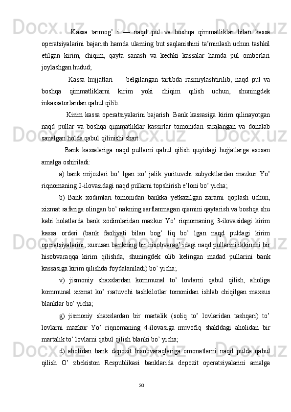Kassa   tarmog’   i   —   naqd   pul   va   boshqa   qimmatliklar   bilan   kassa
operatsiyalarini bajarish hamda ularning but saqlanishini ta’minlash uchun tashkil
etilgan   kirim,   chiqim,   qayta   sanash   va   kechki   kassalar   hamda   pul   omborlari
joylashgan hudud;
      Kassa   hujjatlari   —   belgilangan   tartibda   rasmiylashtirilib,   naqd   pul   va
boshqa   qimmatliklarni   kirim   yoki   chiqim   qilish   uchun,   shuningdek
inkassatorlardan qabul qilib.
      Kirim   kassa   operatsiyalarini   bajarish.   Bank   kassasiga   kirim   qilinayotgan
naqd   pullar   va   boshqa   qimmatliklar   kassirlar   tomonidan   saralangan   va   donalab
sanalgan holda qabul qilinishi shart.
    Bank   kassalariga   naqd   pullarni   qabul   qilish   quyidagi   hujjatlarga   asosan
amalga oshiriladi:
a)   bank   mijozlari   bo’   lgan   xo’   jalik   yurituvchi   subyektlardan   mazkur   Yo’
riqnomaning 2-ilovasidagi naqd pullarni topshirish e’loni bo’ yicha;
b)   Bank   xodimlari   tomonidan   bankka   yetkazilgan   zararni   qoplash   uchun,
xizmat safariga olingan bo’ nakning sarflanmagan qismini qaytarish va boshqa shu
kabi   holatlarda   bank   xodimlaridan   mazkur   Yo’   riqnomaning   3-ilovasidagi   kirim
kassa   orderi   (bank   faoliyati   bilan   bog’   liq   bo’   lgan   naqd   puldagi   kirim
operatsiyalarini, xususan bankning bir hisobvarag’ idagi naqd pullarini ikkinchi bir
hisobvaraqqa   kirim   qilishda,   shuningdek   olib   kelingan   madad   pullarini   bank
kassasiga kirim qilishda foydalaniladi) bo’ yicha;
v)   jismoniy   shaxslardan   kommunal   to’   lovlarni   qabul   qilish,   aholiga
kommunal   xizmat   ko’   rsatuvchi   tashkilotlar   tomonidan   ishlab   chiqilgan   maxsus
blanklar bo’ yicha;
g)   jismoniy   shaxslardan   bir   martalik   (soliq   to’   lovlaridan   tashqari)   to’
lovlarni   mazkur   Yo’   riqnomaning   4-ilovasiga   muvofiq   shakldagi   aholidan   bir
martalik to’ lovlarni qabul qilish blanki bo’ yicha;
d)   aholidan   bank   depozit   hisobvaraqlariga   omonatlarni   naqd   pulda   qabul
qilish   O’   zbekiston   Respublikasi   banklarida   depozit   operatsiyalarini   amalga
                                                                                 30