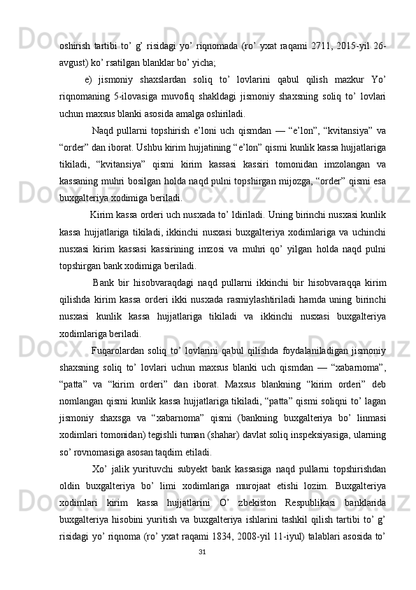 oshirish   tartibi   to’   g’   risidagi   yo’   riqnomada   (ro’   yxat   raqami   2711,  2015-yil   26-
avgust) ko’ rsatilgan blanklar bo’ yicha;
e)   jismoniy   shaxslardan   soliq   to’   lovlarini   qabul   qilish   mazkur   Yo’
riqnomaning   5-ilovasiga   muvofiq   shakldagi   jismoniy   shaxsning   soliq   to’   lovlari
uchun maxsus blanki asosida amalga oshiriladi.
    Naqd   pullarni   topshirish   e’loni   uch   qismdan   —   “e’lon”,   “kvitansiya”   va
“order” dan iborat. Ushbu kirim hujjatining “e’lon” qismi kunlik kassa hujjatlariga
tikiladi,   “kvitansiya”   qismi   kirim   kassasi   kassiri   tomonidan   imzolangan   va
kassaning muhri bosilgan holda naqd pulni topshirgan mijozga, “order” qismi esa
buxgalteriya xodimiga beriladi.
   Kirim kassa orderi uch nusxada to’ ldiriladi. Uning birinchi nusxasi kunlik
kassa   hujjatlariga   tikiladi,   ikkinchi   nusxasi   buxgalteriya   xodimlariga   va   uchinchi
nusxasi   kirim   kassasi   kassirining   imzosi   va   muhri   qo’   yilgan   holda   naqd   pulni
topshirgan bank xodimiga beriladi.
    Bank   bir   hisobvaraqdagi   naqd   pullarni   ikkinchi   bir   hisobvaraqqa   kirim
qilishda   kirim   kassa   orderi   ikki   nusxada   rasmiylashtiriladi   hamda   uning   birinchi
nusxasi   kunlik   kassa   hujjatlariga   tikiladi   va   ikkinchi   nusxasi   buxgalteriya
xodimlariga beriladi.
    Fuqarolardan   soliq   to’   lovlarini   qabul   qilishda   foydalaniladigan   jismoniy
shaxsning   soliq   to’   lovlari   uchun   maxsus   blanki   uch   qismdan   —   “xabarnoma”,
“patta”   va   “kirim   orderi”   dan   iborat.   Maxsus   blankning   “kirim   orderi”   deb
nomlangan qismi kunlik kassa hujjatlariga tikiladi, “patta” qismi soliqni to’ lagan
jismoniy   shaxsga   va   “xabarnoma”   qismi   (bankning   buxgalteriya   bo’   linmasi
xodimlari tomonidan) tegishli tuman (shahar) davlat soliq inspeksiyasiga, ularning
so’ rovnomasiga asosan taqdim etiladi.
    Xo’   jalik   yurituvchi   subyekt   bank   kassasiga   naqd   pullarni   topshirishdan
oldin   buxgalteriya   bo’   limi   xodimlariga   murojaat   etishi   lozim.   Buxgalteriya
xodimlari   kirim   kassa   hujjatlarini   O’   zbekiston   Respublikasi   banklarida
buxgalteriya   hisobini   yuritish   va   buxgalteriya   ishlarini   tashkil   qilish   tartibi   to’   g’
risidagi yo’ riqnoma (ro’ yxat raqami 1834, 2008-yil 11-iyul) talablari asosida to’
                                                                                 31