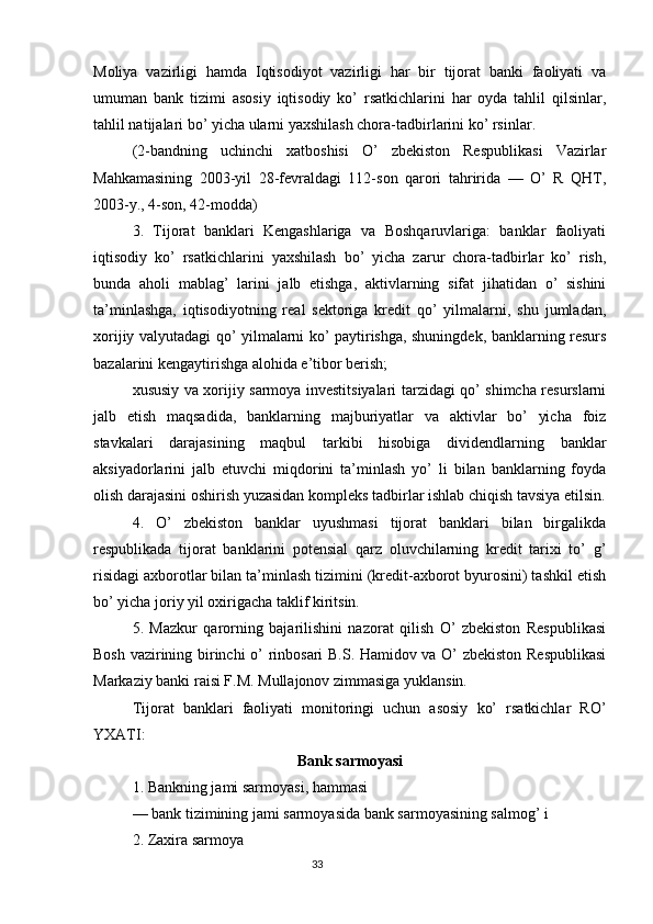 Moliya   vazirligi   hamda   Iqtisodiyot   vazirligi   har   bir   tijorat   banki   faoliyati   va
umuman   bank   tizimi   asosiy   iqtisodiy   ko’   rsatkichlarini   har   oyda   tahlil   qilsinlar,
tahlil natijalari bo’ yicha ularni yaxshilash chora-tadbirlarini ko’ rsinlar.
(2-bandning   uchinchi   xatboshisi   O’   zbekiston   Respublikasi   Vazirlar
Mahkamasining   2003-yil   28-fevraldagi   112-son   qarori   tahririda   —   O’   R   QHT,
2003-y., 4-son, 42-modda)
3.   Tijorat   banklari   Kengashlariga   va   Boshqaruvlariga:   banklar   faoliyati
iqtisodiy   ko’   rsatkichlarini   yaxshilash   bo’   yicha   zarur   chora-tadbirlar   ko’   rish,
bunda   aholi   mablag’   larini   jalb   etishga,   aktivlarning   sifat   jihatidan   o’   sishini
ta’minlashga,   iqtisodiyotning   real   sektoriga   kredit   qo’   yilmalarni,   shu   jumladan,
xorijiy valyutadagi qo’ yilmalarni ko’ paytirishga, shuningdek, banklarning resurs
bazalarini kengaytirishga alohida e’tibor berish;
xususiy va xorijiy sarmoya investitsiyalari tarzidagi qo’ shimcha resurslarni
jalb   etish   maqsadida,   banklarning   majburiyatlar   va   aktivlar   bo’   yicha   foiz
stavkalari   darajasining   maqbul   tarkibi   hisobiga   dividendlarning   banklar
aksiyadorlarini   jalb   etuvchi   miqdorini   ta’minlash   yo’   li   bilan   banklarning   foyda
olish darajasini oshirish yuzasidan kompleks tadbirlar ishlab chiqish tavsiya etilsin.
4.   O’   zbekiston   banklar   uyushmasi   tijorat   banklari   bilan   birgalikda
respublikada   tijorat   banklarini   potensial   qarz   oluvchilarning   kredit   tarixi   to’   g’
risidagi axborotlar bilan ta’minlash tizimini (kredit-axborot byurosini) tashkil etish
bo’ yicha joriy yil oxirigacha taklif kiritsin.
5.   Mazkur   qarorning   bajarilishini   nazorat   qilish   O’   zbekiston   Respublikasi
Bosh vazirining birinchi o’ rinbosari B.S. Hamidov va O’ zbekiston Respublikasi
Markaziy banki raisi F.M. Mullajonov zimmasiga yuklansin.
Tijorat   banklari   faoliyati   monitoringi   uchun   asosiy   ko’   rsatkichlar   RO’
YXATI:
Bank s armoyasi
1. Bankning jami sarmoyasi, hammasi
— bank tizimining jami sarmoyasida bank sarmoyasining salmog’ i
2. Zaxira sarmoya
                                                                                 33
