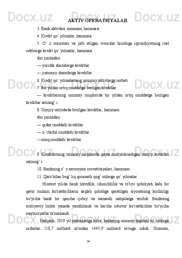 AKTIV OPERATSIYALAR
3. Bank aktivlari summasi, hammasi
4. Kredit qo’ yilmalar, hammasi
5.   O’   z   resurslari   va   jalb   etilgan   resurslar   hisobiga   iqtisodiyotning   real
sektoriga kredit qo’ yilmalar, hammasi
shu jumladan:
— yuridik shaxslarga kreditlar
— jismoniy shaxslarga kreditlar
6. Kredit qo’ yilmalarning umumiy aktivlarga nisbati
7. Bir yildan ortiq muddatga berilgan kreditlar
—   kreditlarning   umumiy   miqdorida   bir   yildan   ortiq   muddatga   berilgan
kreditlar salmog’ i
8. Xorijiy valyutada berilgan kreditlar, hammasi
shu jumladan:  
— qiska muddatli kreditlar
— o’ rtacha muddatli kreditlar
—uzoq muddatli kreditlar
9. Kreditlarning umumiy miqdorida qayta moliyalanadigan xorijiy kreditlar
salmog’ i
10. Bankning o’ z sarmoyasi investitsiyalari, hammasi
11. Qarz bilan bog’ liq qimmatli qog’ ozlarga qo’ yilmalar.
      Hisobot   yilida   bank   likvidlik,   ishonchlilik   va   to'lov   qobiliyati   kabi   bir
qator   muhim   ko'rsatkichlarni   saqlab   qolishga   qaratilgan   siyosatning   kuchliligi
bo'yicha   bank   bir   qancha   ijobiy   va   samarali   natijalarga   erishdi.   Bankning
moliyaviy   holati   yanada   yaxshilandi   va   barcha   ustuvor   ko'rsatkichlar   bo'yicha
majburiyatlar ta'minlandi.
   Natijada, 2019 yil yakunlariga ko'ra, bankning umumiy kapitali yil boshiga
nisbatan   210,7   milliard   so'mdan   1445,9   milliard   so'mga   oshdi.   Xususan,
                                                                                 34