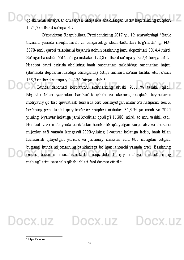 qo'shimcha aktsiyalar emissiyasi natijasida shakllangan ustav kapitalining miqdori
1074,7 milliard so'mga etdi. 
     O'zbekiston Respublikasi  Prezidentining 2017 yil 12 sentyabrdagi  "Bank
tizimini   yanada   rivojlantirish   va   barqarorligi   chora-tadbirlari   to'g'risida"   gi   PD-
3270-sonli qarori talablarini bajarish uchun bankning jami depozitlari 2014,4 mlrd.
So'mgacha oshdi. Yil boshiga nisbatan 192,8 milliard so'mga yoki 7,4 foizga oshdi.
Hisobot   davri   oxirida   aholining   bank   omonatlari   tarkibidagi   omonatlari   hajmi
(dastlabki   depozitni  hisobga   olmaganda)   601,2  milliard  so'mni  tashkil   etdi,  o'sish
158,3 milliard so'mga yoki 136 foizga oshdi. 8
Bunda   daromad   keltiruvchi   aktivlarning   ulushi   91,1   %   tashkil   qildi.
Mijozlar   bilan   yaqindan   hamkorlik   qilish   va   ularning   istiqboli   loyihalarini
moliyaviy qo’llab quvvatlash borasida olib borilayotgan ishlar o’z natijasini berib,
bankning   jami   kredit   qo’yilmalarini   miqdori   nisbatan   34,3   %   ga   oshdi   va   2020
yilning 1-yanvar holatiga jami kreditlar qoldig’i 11380, mlrd. so’mni tashkil etdi.
Hisobot  davri  mobaynida bank bilan hamkorlik qilayotgan korparativ va chakana
mijozlar   safi   yanada   kengaydi.2020-yilning   1-yanvar   holatiga   kelib,   bank   bilan
hamkorlik   qilayotgan   yuridik   va   jismoniy   shaxslar   soni   900   mingdan   ortgani
bugungi kunda mijozlarning bankimizga bo’lgan ishonchi yanada ortdi. Bankning
resurs   bazasini   mustahkamlash   maqsadida   horijiy   moliya   institutlarining
mablag’larini ham jalb qilish ishlari faol davom ettirildi. 
8
  https://lexs.uz
                                                                                 35