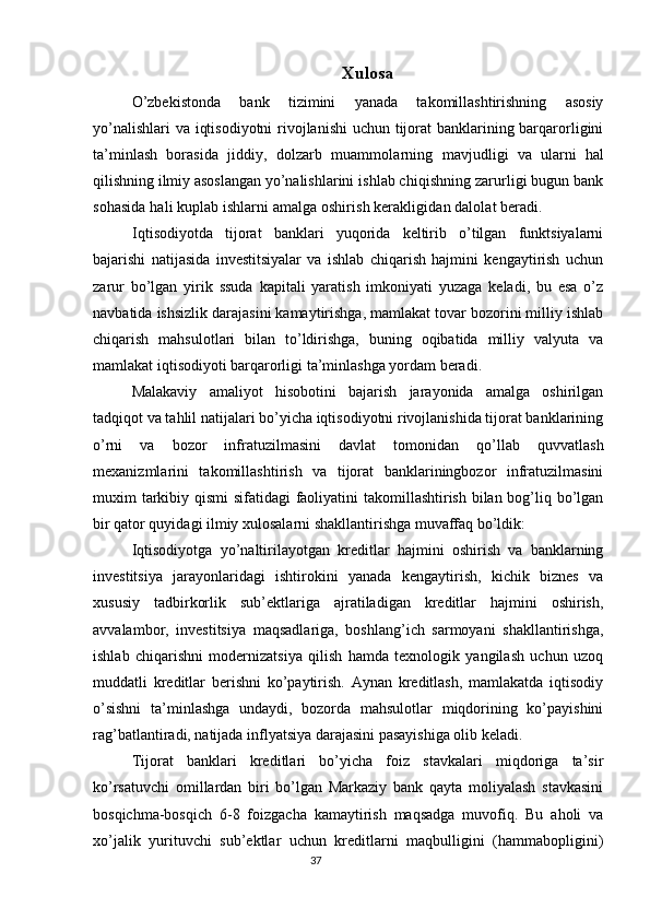 Xulosa
O’zbekistonda   bank   tizimini   yanada   takomillashtirishning   asosiy
yo’nalishlari  va iqtisodiyotni  rivojlanishi  uchun tijorat  banklarining barqarorligini
ta’minlash   borasida   jiddiy,   dolzarb   muammolarning   mavjudligi   va   ularni   hal
qilishning ilmiy asoslangan yo’nalishlarini  ishlab chiqishning zarurligi bugun bank
sohasida hali kuplab ishlarni amalga oshirish kerakligidan dalolat beradi. 
Iqtisodiyotda   tijorat   banklari   yuqorida   keltirib   o’tilgan   funktsiyalarni
bajarishi   natijasida   investitsiyalar   va   ishlab   chiqarish   hajmini   kengaytirish   uchun
zarur   bo’lgan   yirik   ssuda   kapitali   yaratish   imkoniyati   yuzaga   keladi,   bu   esa   o’z
navbatida ishsizlik darajasini kamaytirishga, mamlakat tovar bozorini milliy ishlab
chiqarish   mahsulotlari   bilan   to’ldirishga,   buning   oqibatida   milliy   valyuta   va
mamlakat iqtisodiyoti barqarorligi ta’minlashga yordam beradi.
Мalakaviy   amaliyot   hisobotini   bajarish   jarayonida   amalga   oshirilgan
tadqiqot va tahlil natijalari bo’yicha iqtisodiyotni rivojlanishida tijorat banklarining
o’rni   va   bozor   infratuzilmasini   davlat   tomonidan   qo’llab   quvvatlash
mexanizmlarini   takomillashtirish   va   tijorat   banklariningbozor   infratuzilmasini
muxim tarkibiy qismi  sifatidagi  faoliyatini takomillashtirish bilan bog’liq bo’lgan
bir qator quyidagi ilmiy xulosalarni shakllantirishga muvaffaq bo’ldik:
Iqtisodiyotga   yo’naltirilayotgan   kreditlar   hajmini   oshirish   va   banklarning
investitsiya   jarayonlaridagi   ishtirokini   yanada   kengaytirish,   kichik   biznes   va
xususiy   tadbirkorlik   sub’ektlariga   ajratiladigan   kreditlar   hajmini   oshirish,
avvalambor,   investitsiya   maqsadlariga,   boshlang’ich   sarmoyani   shakllantirishga,
ishlab   chiqarishni   modernizatsiya   qilish   hamda   texnologik   yangilash   uchun   uzoq
muddatli   kreditlar   berishni   ko’paytirish.   Aynan   kreditlash,   mamlakatda   iqtisodiy
o’sishni   ta’minlashga   undaydi,   bozorda   mahsulotlar   miqdorining   ko’payishini
rag’batlantiradi, natijada inflyatsiya darajasini pasayishiga olib keladi.
Tijorat   banklari   kreditlari   bo’yicha   foiz   stavkalari   miqdoriga   ta’sir
ko’rsatuvchi   omillardan   biri   bo’lgan   Markaziy   bank   qayta   moliyalash   stavkasini
bosqichma-bosqich   6-8   foizgacha   kamaytirish   maqsadga   muvofiq.   Bu   aholi   va
xo’jalik   yurituvchi   sub’ektlar   uchun   kreditlarni   maqbulligini   (hammabopligini)
                                                                                 37