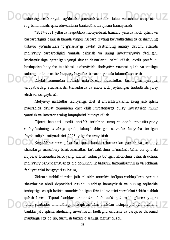 oshirishga   imkoniyat   tug’diradi,   pirovardida   ichki   talab   va   ishlab   chiqarishni
rag’batlantiradi, qarz oluvchilarni bankrotlik darajasini kamaytiradi.
“2017-2021 yillarda respublika moliya-bank tizimini yanada isloh qilish va
barqarorligini oshirish hamda yuqori halqaro reyting ko’rsatkichlariga erishishning
ustuvor   yo’nalishlari   to’g’risida”gi   davlat   dasturining   amaliy   davomi   sifatida
moliyaviy   barqarorligini   yanada   oshirish   va   uning   investitsiyaviy   faolligini
kuchaytirishga   qaratilgan   yangi   davlat   dasturlarini   qabul   qilish,   kredit   portfelini
boshqarish   bo’yicha   talablarni   kuchaytirish,   faoliyatini   nazorat   qilish   va   tartibga
solishga oid normativ-huquqiy hujjatlar bazasini yanada takomillashtirish.
Davlat   tomonidan   nobank   mikrokredit   tashkilotlari   tarmog’ini   ayniqsa,
viloyatlardagi   shaharlarda,   tumanlarda   va   aholi   zich   joylashgan   hududlarda   joriy
etish va kengaytirish.
Molyaviy   institutlar   faoliyatiga   chet   el   investitsiyalarini   keng   jalb   qilish
maqsadida   davlat   tomonidan   chet   ellik   investorlarga   qulay   investitsion   muhit
yaratish va investorlarning huquqlarini himoya qilish.
Tijorat   banklari   kredit   portfeli   tarkibida   uzoq   muddatli   investitsiyaviy
moliyalashning   ulushiga   qarab,   tabaqalashtirilgan   stavkalar   bo’yicha   berilgan
foyda solig’i imtiyozlarini 2023 -yilgacha uzaytirish.
Respublikamizning   barcha   tijorat   banklari   tomonidan   yuridik   va   jismoniy
shaxslarga   masofaviy   bank   xizmatlari   ko’rsatilishini   ta’minlash   bilan   bir   qatorda
mijozlar tomonidan bank yangi xizmat turlariga bo’lgan ishonchini oshirish uchun,
moliyaviy bank xizmatlariga oid qonunchilik bazasini takomillashtirish va reklama
faoliyatlarini kengaytirish lozim;
Xalqaro   tashkilotlardan   jalb   qilinishi   mumkin   bo’lgan   mablag’larni   yuridik
shaxslar   va   aholi   depozitlari   oshishi   hisobiga   kamaytirish   va   buning   oqibatida
tashqariga chiqib ketishi mumkin bo’lgan foiz to’lovlarini mamlakat ichida  ushlab
qolish   lozim .   Tijorat   banklari   tomonidan   aholi   bo’sh   pul   mablag’larini   yuqori
foizli, jozibador omonatlarga jalb qilishi bilan bankdan tashqari pul aylanmalarini
bankka   jalb   qilish,   aholining   investitsion   faolligini   oshirish   va   barqaror   daromad
manbaiga ega bo’lib, turmush tarzini o’sishiga xizmat qiladi .
                                                                                 38