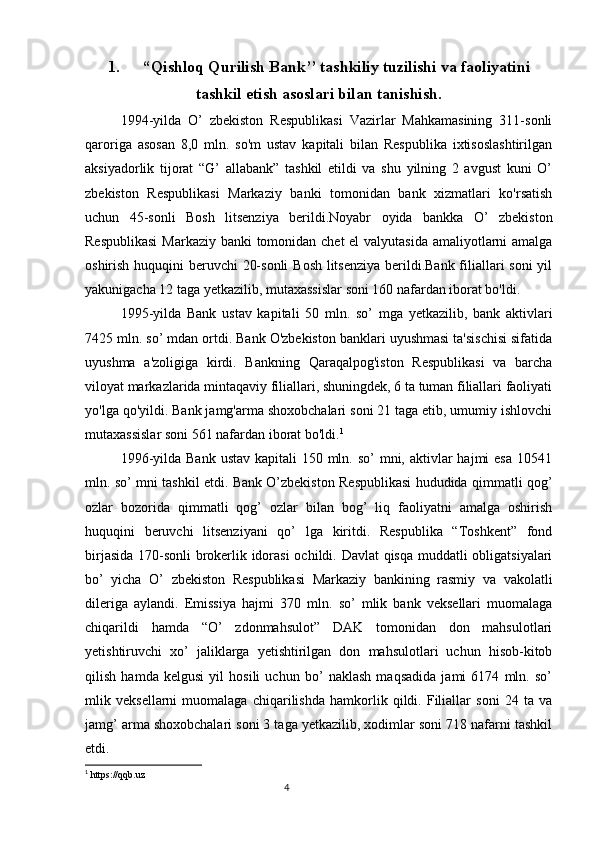 1. “Qishloq Qurilish Bank’’ tashkiliy tuzilishi va faoliyatini
tashkil etish asoslari bilan tanishish.
1994-yilda   O’   zbekiston   Respublikasi   Vazirlar   Mahkamasining   311-sonli
qaroriga   asosan   8,0   mln.   so'm   ustav   kapitali   bilan   Respublika   ixtisoslashtirilgan
aksiyadorlik   tijorat   “G’   allabank”   tashkil   etildi   va   shu   yilning   2   avgust   kuni   O’
zbekiston   Respublikasi   Markaziy   banki   tomonidan   bank   xizmatlari   ko'rsatish
uchun   45-sonli   Bosh   litsenziya   berildi.Noyabr   oyida   bankka   O’   zbekiston
Respublikasi  Markaziy banki tomonidan chet  el  valyutasida amaliyotlarni  amalga
oshirish huquqini  beruvchi 20-sonli  Bosh litsenziya  berildi.Bank filiallari  soni  yil
yakunigacha 12 taga yetkazilib, mutaxassislar soni 160 nafardan iborat bo'ldi.
1995-yilda   Bank   ustav   kapitali   50   mln.   so’   mga   yetkazilib,   bank   aktivlari
7425 mln. so’ mdan ortdi. Bank O'zbekiston banklari uyushmasi ta'sischisi sifatida
uyushma   a'zoligiga   kirdi.   Bankning   Qaraqalpog'iston   Respublikasi   va   barcha
viloyat markazlarida mintaqaviy filiallari, shuningdek, 6 ta tuman filiallari faoliyati
yo'lga qo'yildi. Bank jamg'arma shoxobchalari soni 21 taga etib, umumiy ishlovchi
mutaxassislar soni 561 nafardan iborat bo'ldi. 1
1996-yilda Bank  ustav  kapitali  150 mln. so’  mni, aktivlar  hajmi  esa  10541
mln. so’ mni tashkil etdi. Bank O’zbekiston Respublikasi hududida qimmatli qog’
ozlar   bozorida   qimmatli   qog’   ozlar   bilan   bog’   liq   faoliyatni   amalga   oshirish
huquqini   beruvchi   litsenziyani   qo’   lga   kiritdi.   Respublika   “Toshkent”   fond
birjasida 170-sonli brokerlik idorasi  ochildi. Davlat qisqa muddatli obligatsiyalari
bo’   yicha   O’   zbekiston   Respublikasi   Markaziy   bankining   rasmiy   va   vakolatli
dileriga   aylandi.   Emissiya   hajmi   370   mln.   so’   mlik   bank   veksellari   muomalaga
chiqarildi   hamda   “O’   zdonmahsulot”   DAK   tomonidan   don   mahsulotlari
yetishtiruvchi   xo’   jaliklarga   yetishtirilgan   don   mahsulotlari   uchun   hisob-kitob
qilish   hamda   kelgusi   yil   hosili   uchun   bo’   naklash   maqsadida   jami   6174   mln.   so’
mlik   veksellarni   muomalaga   chiqarilishda   hamkorlik   qildi.   Filiallar   soni   24   ta   va
jamg’ arma shoxobchalari soni 3 taga yetkazilib, xodimlar soni 718 nafarni tashkil
etdi.
1
  https://qqb.uz
                                                                                 4 