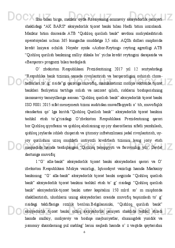 Shu   bilan   birga,   mazkur   oyda   Rossiyaning   ommaviy   aksiyadorlik   jamiyati
shaklidagi   "AK   BARS"   aksiyadorlik   tijorat   banki   bilan   Hadli   bitim   imzolandi.
Mazkur   bitim   doirasida   ATB   "Qishloq   qurilish   bank"   savdoni   moliyalashtirish
operatsiyalari   uchun   365   kungacha   muddatga   3,5   mln.   AQSh   dollari   miqdorida
kredit   liniyasi   ochildi.   Noyabr   oyida   «Axbor-Reyting»   reyting   agentligi   ATB
“Qishloq qurilish bankning milliy shkala bo’ yicha kredit reytingini darajasida va
«Barqaror» prognozi bilan tasdiqladi.
O’   zbekiston   Respublikasi   Prezidentining   2017   yil   12   sentyabrdagi
“Respublika   bank   tizimini   yanada   rivojlantirish   va   barqarorligini   oshirish   chora-
tadbirlari to’ g’ risida”gi qaroriga muvofiq, mamlakatimiz moliya sektorida tijorat
banklari   faoliyatini   tartibga   solish   va   nazorat   qilish,   risklarni   boshqarishning
zamonaviy tamoyillariga asosan “Qishloq qurilish bank” aksiyadorlik tijorat banki
ISO 9001:2015 sifat menejmenti tizimi auditidan muvaffaqiyatli o’ tib, muvofiqlik
standartini   qo’   lga   kiritdi.“Qishloq   Qurilish   bank’’   aksiyadorlik   tijorat   bankini
tashkil   etish   to’g’risidagi   O’zbekiston   Respublikasi   Prezidentining   qarori
bor.Qishloq qiyofasini va qishloq aholisining uy-joy sharoitlarini sifatli yaxshilash,
qishloq joylarda ishlab chiqarish va ijtimoiy infratuzilmani jadal rivojlantirish, uy-
joy   qurilishini   uzoq   muddatli   imtiyozli   kreditlash   tizimini   keng   joriy   etish
maqsadida   hamda   tasdiqlangan   “Qishloq   taraqqiyoti   va   farovonligi   yili”   Davlat
dasturiga muvofiq: 
1.“G’   alla-bank”   aksiyadorlik   tijorat   banki   aksiyadorlari   qarori   va   O’
zbekiston   Respublikasi   Moliya   vazirligi,   Iqtisodiyot   vazirligi   hamda   Markaziy
bankining:   “G’   alla-bank”   aksiyadorlik   tijorat   banki   negizida   “Qishloq   qurilish
bank”   aksiyadorlik   tijorat   bankini   tashkil   etish   to’   g’   risidagi   “Qishloq   qurilish
bank”   aksiyadorlik-tijorat   banki   ustav   kapitalini   150   mlrd.   so’   m   miqdorida
shakllantirish,   ulushlarni   uning   aksiyadorlari   orasida   muvofiq   taqsimlash   to’   g’
risidagi   takliflariga   rozilik   berilsin.Belgilansinki,   “Qishloq   qurilish   bank”
aksiyadorlik   tijorat   banki   ochiq   aksiyadorlik   jamiyati   shaklida   tashkil   etiladi
hamda   mulkiy,   moliyaviy   va   boshqa   majburiyatlar,   shuningdek   yuridik   va
jismoniy   shaxslarning   pul   mablag’   larini   saqlash   hamda   o’   z   vaqtida   qaytarishni
                                                                                 6