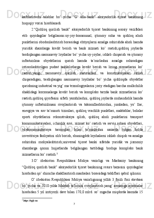 kafolatlovchi   talablar   bo’   yicha   “G’   alla-bank”   aksiyadorlik   tijorat   bankining
huquqiy vorisi hisoblanadi.
2.“Qishloq   qurilish   bank”   aksiyadorlik   tijorat   bankining   asosiy   vazifalari
etib   quyidagilar   belgilansin:uy-joy-kommunal,   ijtimoiy   soha   va   qishloq   aholi
punktlarini obodonlashtirish borasidagi ehtiyojlarni amalga oshirishda aholi hamda
yuridik   shaxslarga   kredit   berish   va   bank   xizmati   ko’   rsatish;qishloq   joylarda
tasdiqlangan namunaviy loyihalar bo’ yicha uy-joylar, ishlab chiqarish va ijtimoiy
infratuzilma   obyektlarini   qurish   hamda   ta’mirlashni   amalga   oshiradigan
ixtisoslashtirilgan   pudrat   tashkilotlarga   kredit   berish   va   lizing   xizmatlarini   ko’
rsatish;yangi,   zamonaviy   qurilish   materiallari   va   konstruksiyalari   ishlab
chiqaradigan,   tasdiqlangan   namunaviy   loyihalar   bo’   yicha   qishloqda   obyektlar
qurishning industrial va yig’ ma texnologiyalarini joriy etadigan barcha mulkchilik
shaklidagi   korxonalarga   kredit   berish   va   kompleks   tarzda   bank   xizmatlarini   ko’
rsatish;qishloq qiyofasini sifatli yaxshilashni, qishloq joylarda muhandislik hamda
ijtimoiy   infratuzilmani   rivojlantirish   va   takomillashtirishni,   jumladan,   yo’   llar,
energiya  va  suv  ta’minoti   tizimlari,  qishloq   vrachlik  punktlari,  maktablar,  bolalar
sporti   obyektlarini   rekonstruksiya   qilish,   qishloq   aholi   punktlarini   transport
kommunikatsiyalari, ichimlik suvi, xizmat  ko’  rsatish va servis  sohasi  obyektlari,
telekommunikatsiya   tarmoqlari   bilan   ta’minlashni   nazarda   tutgan   holda
investitsiya faoliyatini olib borish, shuningdek loyihalarni ishlab chiqish va amalga
oshirishni   moliyalashtirish;universal   tijorat   banki   sifatida   yuridik   va   jismoniy
shaxslarga   qonun   hujjatlarida   belgilangan   tartibdagi   boshqa   kompleks   bank
xizmatlarini ko’ rsatish. 2
3.O’   zbekiston   Respublikasi   Moliya   vazirligi   va   Markaziy   bankining
“Qishloq qurilish bank”  aksiyadorlik tijorat  bankining resurs bazasini  quyidagilar
hisobidan qo’ shimcha shakllantirish manbalari borasidagi takliflari qabul qilinsin:
O’   zbekiston   Respublikasi   Moliya   vazirligining   yillik   3   foizli   foiz   stavkasi
bo’ yicha va 2010-yilda Maktab ta’limini rivojlantirish jamg’ armasiga ajratmalar
hisobidan 5 yil imtiyozli davr bilan 170,0 mlrd. so’ mgacha miqdorda kamida 15
2
  https://qqb.uz
                                                                                 7