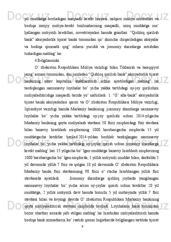 yil   muddatga   beriladigan   maqsadli   kredit   liniyasi.   xalqaro   moliya   institutlari   va
boshqa   xorijiy   moliya-kredit   tuzilmalarining   maqsadli,   uzoq   muddatga   mo’
ljallangan   imtiyozli   kreditlari,   investitsiyalari   hamda   grantlari.   “Qishloq   qurilish
bank”   aksiyadorlik   tijorat   banki   tomonidan   qo’   shimcha   chiqariladigan   aksiyalar
va   boshqa   qimmatli   qog’   ozlarni   yuridik   va   jismoniy   shaxslarga   sotishdan
tushadigan mablag’ lar.
4.Belgilansinki:
O’   zbekiston   Respublikasi   Moliya   vazirligi   bilan   Tiklanish   va   taraqqiyot
jamg’ armasi tomonidan, shu jumladan “Qishloq qurilish bank” aksiyadorlik tijorat
bankining   ustav   kapitalini   shakllantirish   uchun   ajratiladigan   mablag’   lar
tasdiqlangan   namunaviy   loyihalar   bo’   yicha   yakka   tartibdagi   uy-joy   qurilishini
moliyalashtirishga   maqsadli   tarzda   yo’   naltiriladi.   1.   “G’   alla-bank”   aksiyadorlik
tijorat   banki   aksiyadorlari   qarori   va   O’   zbekiston   Respublikasi   Moliya   vazirligi,
Iqtisodiyot   vazirligi   hamda   Markaziy   bankining:   jismoniy   shaxslarga   namunaviy
loyihalar   bo’   yicha   yakka   tartibdagi   uy-joy   qurilishi   uchun   2014-yilgacha
Markaziy   bankning   qayta   moliyalash   stavkasi   50   foizi   miqdoridagi   foiz   stavkasi
bilan   bazaviy   hisoblash   miqdorining   1000   barobarigacha   miqdorda   15   yil
muddatgacha   kreditlar   berilad.2014-yildan   boshlab   tasdiqlangan   namunaviy
loyihalar   bo’   yicha   yakka   tartibdagi   uy-joylar   qurish   uchun   jismoniy   shaxslarga
kredit mablag’ lari 15 yilgacha bo’ lgan muddatga bazaviy hisoblash miqdorining
1000 barobarigacha bo’ lgan miqdorda, 1 yillik imtiyozli muddat bilan, dastlabki 5
yil   davomida   yillik   7   foiz   va   qolgan   10   yil   davomida   O’   zbekiston   Respublikasi
Markaziy   banki   foiz   stavkasining   90   foizi   o’   rtacha   hisoblangan   yillik   foiz
stavkasida   ajratiladi.       Jismoniy   shaxslarga   qishloq   joylarda   yangilangan
namunaviy   loyihalar   bo’   yicha   arzon   uy-joylar   qurish   uchun   kreditlar   20   yil
muddatga,   2   yillik   imtiyozli   davr   hamda   birinchi   5   yil   mobaynida   yillik   7   foiz
stavkasi   bilan   va   keyingi   davrda   O’   zbekiston   Respublikasi   Markaziy   bankining
qayta   moliyalashtirish   stavkasi   miqdorida   beriladi.   Loyihalarni   bank   tomonidan
bozor   shartlari   asosida   jalb   etilgan   mablag’   lar   hisobidan   moliyalashtirish   hamda
boshqa bank xizmatlarini ko’ rsatish qonun hujjatlarida belgilangan tartibda tijorat
                                                                                 8