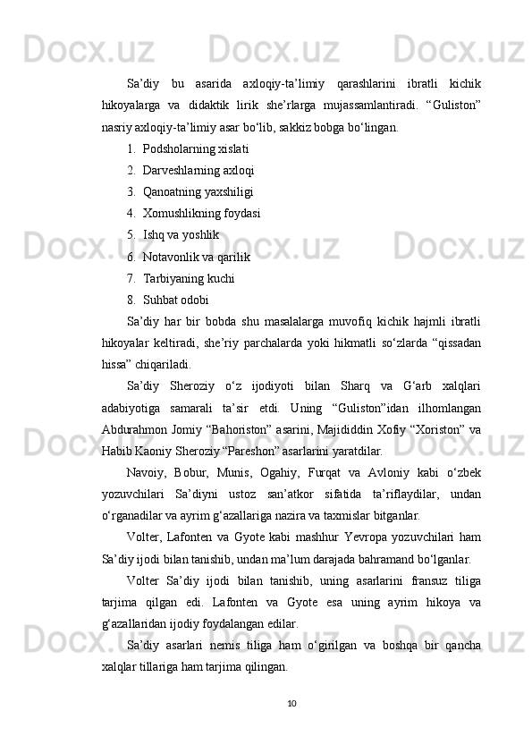 Sa’diy   bu   asarida   axloqiy-ta’limiy   qarashlarini   ibratli   kichik
hikoyalarga   va   didaktik   lirik   she’rlarga   mujassamlantiradi.   “Guliston”
nasriy axloqiy-ta’limiy asar bo‘lib, sakkiz bobga bo‘lingan.
1. Podsholarning xislati
2. Darveshlarning axloqi
3. Qanoatning yaxshiligi
4. Xomushlikning foydasi
5. Ishq va yoshlik
6. Notavonlik va qarilik
7. Tarbiyaning kuchi
8. Suhbat odobi
Sa’diy   har   bir   bobda   shu   masalalarga   muvofiq   kichik   hajmli   ibratli
hikoyalar   keltiradi,   she’riy   parchalarda   yoki   hikmatli   so‘zlarda   “qissadan
hissa” chiqariladi.
Sa’diy   Sheroziy   o‘z   ijodiyoti   bilan   Sharq   va   G‘arb   xalqlari
adabiyotiga   samarali   ta’sir   etdi.   Uning   “Guliston”idan   ilhomlangan
Abdurahmon Jomiy “Bahoriston” asarini, Majididdin Xofiy “Xoriston” va
Habib Kaoniy Sheroziy “Pareshon” asarlarini yaratdilar.
Navoiy,   Bobur,   Munis,   Ogahiy,   Furqat   va   Avloniy   kabi   o‘zbek
yozuvchilari   Sa’diyni   ustoz   san’atkor   sifatida   ta’riflaydilar,   undan
o‘rganadilar va ayrim g‘azallariga nazira va taxmislar bitganlar.
Volter,   Lafonten   va   Gyote   kabi   mashhur   Yevropa   yozuvchilari   ham
Sa’diy ijodi bilan tanishib, undan ma’lum darajada bahramand bo‘lganlar.
Volter   Sa’diy   ijodi   bilan   tanishib,   uning   asarlarini   fransuz   tiliga
tarjima   qilgan   edi.   Lafonten   va   Gyote   esa   uning   ayrim   hikoya   va
g‘azallaridan ijodiy foydalangan edilar.
Sa’diy   asarlari   nemis   tiliga   ham   o‘girilgan   va   boshqa   bir   qancha
xalqlar tillariga ham tarjima qilingan.
10 