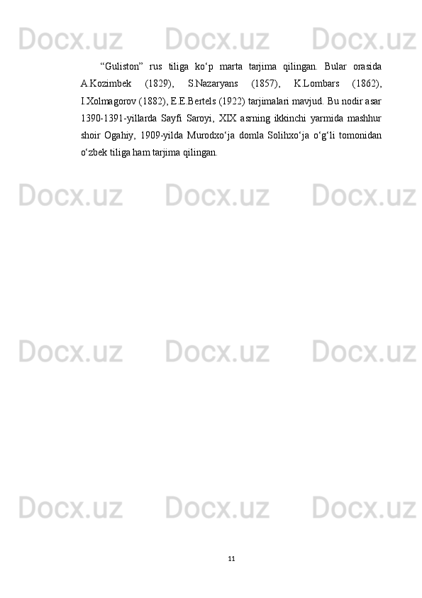 “Guliston”   rus   tiliga   ko‘p   marta   tarjima   qilingan.   Bular   orasida
A.Kozimbek   (1829),   S.Nazaryans   (1857),   K.Lombars   (1862),
I.Xolmagorov (1882), E.E.Bertels (1922) tarjimalari mavjud. Bu nodir asar
1390-1391-yillarda   Sayfi   Saroyi,   XIX   asrning   ikkinchi   yarmida   mashhur
shoir   Ogahiy,   1909-yilda   Murodxo‘ja   domla   Solihxo‘ja   o‘g‘li   tomonidan
o‘zbek tiliga ham tarjima qilingan.
11 