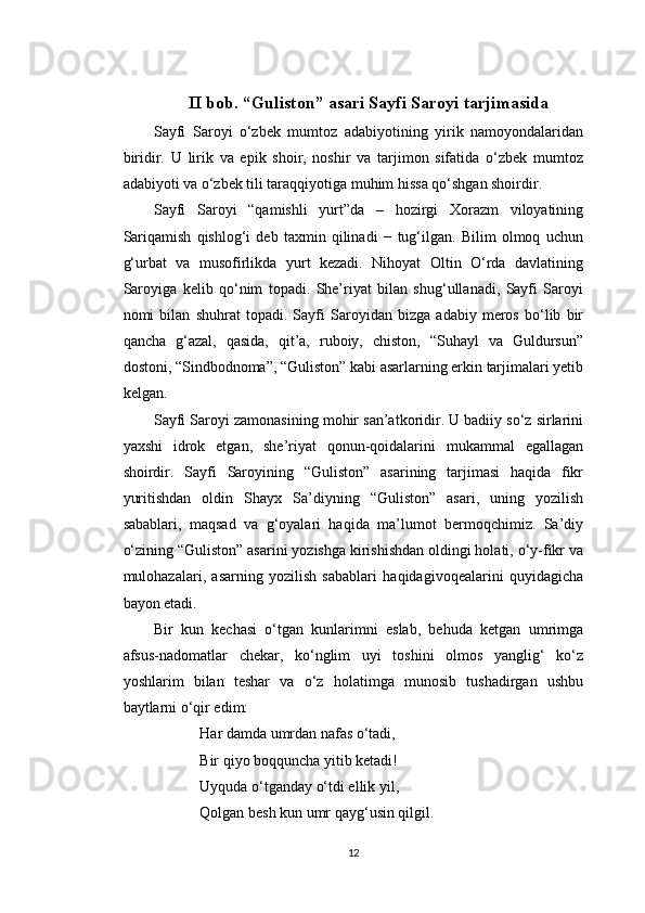 II bob. “Guliston” asari Sayfi Saroyi tarjimasida
Sayfi   Saroyi   o‘zbek   mumtoz   adabiyotining   yirik   namoyondalaridan
biridir.   U   lirik   va   epik   shoir,   noshir   va   tarjimon   sifatida   o‘zbek   mumtoz
adabiyoti va o‘zbek tili taraqqiyotiga muhim hissa qo‘shgan shoirdir.
Sayfi   Saroyi   “qamishli   yurt”da   –   hozirgi   Xorazm   viloyatining
Sariqamish   qishlog‘i   deb   taxmin   qilinadi   −   tug‘ilgan.   Bilim   olmoq   uchun
g‘urbat   va   musofirlikda   yurt   kezadi.   Nihoyat   Oltin   O‘rda   davlatining
Saroyiga   kelib   qo‘nim   topadi.   She’riyat   bilan   shug‘ullanadi,   Sayfi   Saroyi
nomi   bilan   shuhrat   topadi.   Sayfi   Saroyidan   bizga   adabiy   meros   bo‘lib   bir
qancha   g‘azal,   qasida,   qit’a,   ruboiy,   chiston,   “Suhayl   va   Guldursun”
dostoni, “Sindbodnoma”, “Guliston” kabi asarlarning erkin tarjimalari yetib
kelgan.
Sayfi Saroyi zamonasining mohir san’atkoridir. U badiiy so‘z sirlarini
yaxshi   idrok   etgan,   she’riyat   qonun-qoidalarini   mukammal   egallagan
shoirdir.   Sayfi   Saroyining   “Guliston”   asarining   tarjimasi   haqida   fikr
yuritishdan   oldin   Shayx   Sa’diyning   “Guliston”   asari,   uning   yozilish
sabablari,   maqsad   va   g‘oyalari   haqida   ma’lumot   bermoqchimiz.   Sa’diy
o‘zining “Guliston” asarini yozishga kirishishdan oldingi holati, o‘y-fikr va
mulohazalari,   asarning   yozilish   sabablari   haqidagivoqealarini   quyidagicha
bayon etadi.
Bir   kun   kechasi   o‘tgan   kunlarimni   eslab,   behuda   ketgan   umrimga
afsus-nadomatlar   chekar,   ko‘nglim   uyi   toshini   olmos   yanglig‘   ko‘z
yoshlarim   bilan   teshar   va   o‘z   holatimga   munosib   tushadirgan   ushbu
baytlarni o‘qir edim:
Har damda umrdan nafas o‘tadi,
Bir qiyo boqquncha yitib ketadi!
Uyquda o‘tganday o‘tdi ellik yil,
Qolgan besh kun umr qayg‘usin qilgil.
12 