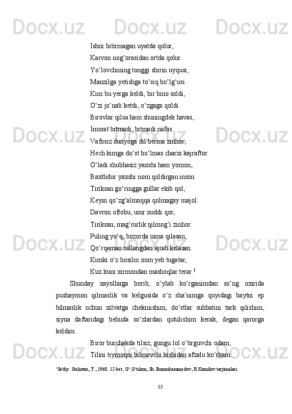 Ishni bitirmagan uyatda qolur,
Karvon nog‘orasidan ortda qolur.
Yo‘lovchining tonggi shirin uyqusi,
Manzilga yetishga to‘siq bo‘lg‘usi.
Kim bu yerga keldi, bir bino soldi,
O‘zi jo‘nab ketdi, o‘zgaga qoldi.
Birovlar qilsa ham shuningdek havas,
Imorat bitmadi, bitmadi nafas.
Vafosiz dunyoga dil berma zinhor,
Hech kimga do‘st bo‘lmas charxi kajraftor.
O‘ladi shubhasiz yaxshi ham yomon,
Baxtlidur yaxshi nom qoldirgan inson.
Tiriksan go‘ringga gullar ekib qol,
Keyin qo‘zg‘almoqqa qolmagay majol.
Davron oftobu, umr xuddi qor,
Tiriksan, mag‘rurlik qilmog‘i zinhor.
Puling yo‘q, bozorda nima qilasan,
Qo‘rqaman sallangdan ajrab kelasan.
Kimki o‘z hosilin xom yeb tugatar,
Kuz kuni xirmondan mashoqlar terar. 1
Shunday   xayollarga   borib,   o‘ylab   ko‘rganimdan   so‘ng   oxirida
pushaymon   qilmaslik   va   kelgusida   o‘z   sha’nimga   quyidagi   baytni   ep
bilmaslik   uchun   xilvatga   chekinishim,   do‘stlar   suhbatini   tark   qilishim,
siyna   daftaridagi   behuda   so‘zlardan   qutulishim   kerak,   degan   qarorga
keldim.
Biror burchakda tilsiz, gungu lol o‘tirguvchi odam,
Tilini tiymoqni bilmovchi kishidan afzalu ko‘rkam.
1
Sa'diy. Guliston, T., 1968. 12-bet. G ‘.G‘ulom, Sh.Shomuhammedov, R.Komilov tarjimalari.
13 