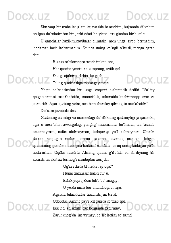 Shu vaqt bir mahallar g‘am kajavasida hamrohim, hujramda dilxohim
bo‘lgan do‘stlarimdan biri, eski odati bo‘yicha, eshigimdan kirib keldi.
U   qanchalar   hazil-mutoyibalar   qilmasin,   men   unga   javob   bermadim,
ibodatdan   bosh   ko‘tarmadim.   Shunda   uning   ko‘ngli   o‘ksidi,   menga   qarab
dedi:
Bukun so‘zlamoqqa senda imkon bor,
Har qancha yaxshi so‘z topsang, aytib qol.
Ertaga ajalning elchisi kelgach,
Tiling qimirlashga topmagay majol.
Yaqin   do‘stlarimdan   biri   unga   voqeani   tushuntirib   dediki,   “Sa’diy
qolgan   umrini   toat-ibodatda,   xomushlik,   sukunatda   kechirmoqqa   azm   va
jazm etdi. Agar qurbing yetsa, sen ham shunday qilmog‘in maslahatdir”.
Do‘stim javobida dedi:
Xudoning azimligi va oramizdagi do‘stlikning qadimiyligiga qasamki,
agar   u   men   bilan   avvalgidagi   yanglig‘   muomalada   bo‘lmasa,   uni   tashlab
ketolmayman,   nafas   ololmayman,   tashqariga   yo‘l   solmayman.   Chunki
do‘stni   ranjitgan   nodon,   ammo   qasamni   buzmoq   osondir.   Ichgan
qasamining gunohini osongina bartaraf eta oladi, biroq uning tanlagan yo‘li
nodurustdir.   Oqillar   nazdida   Alining   qilichi   g‘ilofida   va   Sa’diyning   tili
komida harakatsiz turmog‘i mantiqdan xorijdir.
Og‘iz ichida til nedur, ey oqal?
Hunar xazinasin kalididur u.
Eshik yopiq ekan bilib bo‘lmagay,
U yerda nima bor, munchoqmi, inju.
Agarchi bilimdonlar huzurida jim turish
Odobdur. Ammo payti kelganida so‘zlab qol.
Ikki hol aqlsizlik: gap kelganda gapirmay,
Zarur chog‘da jim turmay, bo‘lib ketish so‘zamol.
14 