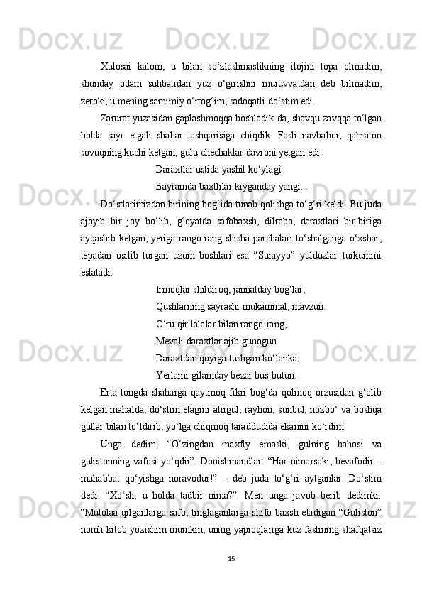 Xulosai   kalom,   u   bilan   so‘zlashmaslikning   ilojini   topa   olmadim,
shunday   odam   suhbatidan   yuz   o‘girishni   muruvvatdan   deb   bilmadim,
zeroki, u mening samimiy o‘rtog‘im, sadoqatli do‘stim edi.
Zarurat yuzasidan gaplashmoqqa boshladik-da, shavqu zavqqa to‘lgan
holda   sayr   etgali   shahar   tashqarisiga   chiqdik.   Fasli   navbahor,   qahraton
sovuqning kuchi ketgan, gulu chechaklar davroni yetgan edi.
Daraxtlar ustida yashil ko‘ylagi
Bayramda baxtlilar kiyganday yangi...
Do‘stlarimizdan birining bog‘ida tunab qolishga to‘g‘ri keldi. Bu juda
ajoyib   bir   joy   bo‘lib,   g‘oyatda   safobaxsh,   dilrabo,   daraxtlari   bir-biriga
ayqashib ketgan, yeriga rango-rang shisha parchalari to‘shalganga o‘xshar,
tepadan   osilib   turgan   uzum   boshlari   esa   “Surayyo”   yulduzlar   turkumini
eslatadi.
Irmoqlar shildiroq, jannatday bog‘lar,
Qushlarning sayrashi mukammal, mavzun.
O‘ru qir lolalar bilan rango-rang,
Mevali daraxtlar ajib gunogun.
Daraxtdan quyiga tushgan ko‘lanka
Yerlarni gilamday bezar bus-butun.
Erta   tongda   shaharga   qaytmoq   fikri   bog‘da   qolmoq   orzusidan   g‘olib
kelgan mahalda, do‘stim etagini atirgul, rayhon, sunbul, nozbo‘ va boshqa
gullar bilan to‘ldirib, yo‘lga chiqmoq taraddudida ekanini ko‘rdim.
Unga   dedim:   “O‘zingdan   maxfiy   emaski,   gulning   bahosi   va
gulistonning vafosi  yo‘qdir”. Donishmandlar: “Har nimarsaki, bevafodir –
muhabbat   qo‘yishga   noravodur!”   –   deb   juda   to‘g‘ri   aytganlar.   Do‘stim
dedi:   “Xo‘sh,   u   holda   tadbir   nima?”.   Men   unga   javob   berib   dedimki:
“Mutolaa qilganlarga safo, tinglaganlarga shifo baxsh etadigan “Guliston”
nomli kitob yozishim mumkin, uning yaproqlariga kuz faslining shafqatsiz
15 