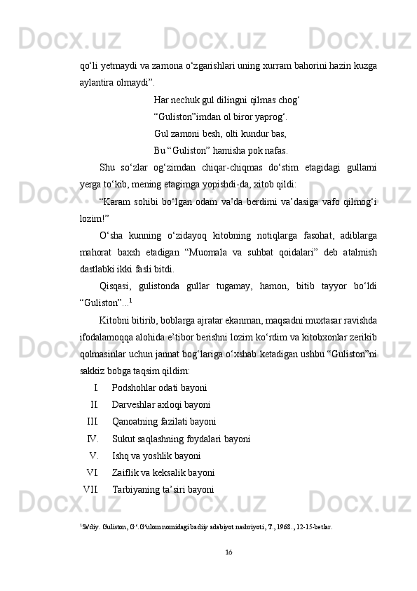 qo‘li yetmaydi va zamona o‘zgarishlari uning xurram bahorini hazin kuzga
aylantira olmaydi”.
Har nechuk gul dilingni qilmas chog‘
“Guliston”imdan ol biror yaprog‘.
Gul zamoni besh, olti kundur bas,
Bu “Guliston” hamisha pok nafas.
Shu   so‘zlar   og‘zimdan   chiqar-chiqmas   do‘stim   etagidagi   gullarni
yerga to‘kib, mening etagimga yopishdi-da, xitob qildi:
“Karam   sohibi   bo‘lgan   odam   va’da   berdimi   va’dasiga   vafo   qilmog‘i
lozim!”
O‘sha   kunning   o‘zidayoq   kitobning   notiqlarga   fasohat,   adiblarga
mahorat   baxsh   etadigan   “Muomala   va   suhbat   qoidalari”   deb   atalmish
dastlabki ikki fasli bitdi.
Qisqasi,   gulistonda   gullar   tugamay,   hamon,   bitib   tayyor   bo‘ldi
“Guliston”... 1
Kitobni bitirib, boblarga ajratar ekanman, maqsadni muxtasar ravishda
ifodalamoqqa alohida e’tibor berishni lozim ko‘rdim va kitobxonlar zerikib
qolmasinlar uchun jannat bog‘lariga o‘xshab ketadigan ushbu “Guliston”ni
sakkiz bobga taqsim qildim:
I. Podshohlar odati bayoni
II. Darveshlar axloqi bayoni
III. Qanoatning fazilati bayoni
IV. Sukut saqlashning foydalari bayoni
V. Ishq va yoshlik bayoni
VI. Zaiflik va keksalik bayoni
VII. Tarbiyaning ta’siri bayoni
1
Sa'diy. Guliston, G ‘.G‘ulom nomidagi badiiy adabiyot nashriyoti, T., 1968., 12-15-betlar.
16 