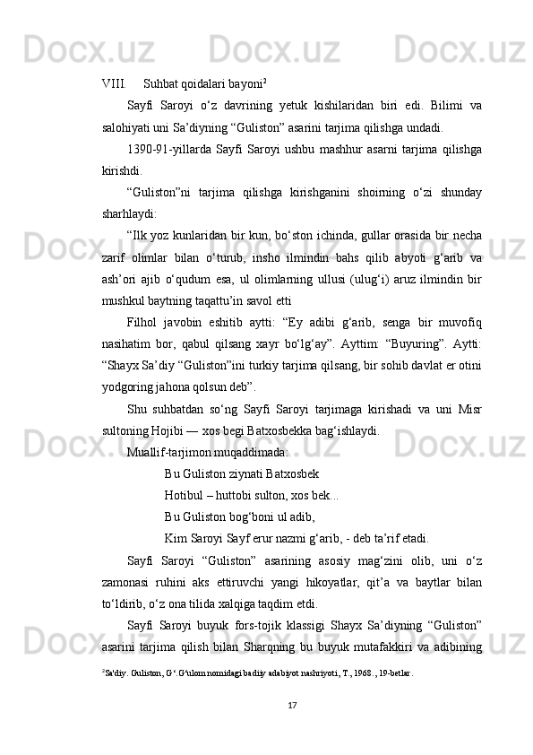 VIII. Suhbat qoidalari bayoni 2
Sayfi   Saroyi   o‘z   davrining   yetuk   kishilaridan   biri   edi.   Bilimi   va
salohiyati uni Sa’diyning “Guliston” asarini tarjima qilishga undadi.
1390-91-yillarda   Sayfi   Saroyi   ushbu   mashhur   asarni   tarjima   qilishga
kirishdi.
“Guliston”ni   tarjima   qilishga   kirishganini   shoirning   o‘zi   shunday
sharhlaydi:
“Ilk yoz kunlaridan bir kun, bo‘ston ichinda, gullar orasida bir necha
zarif   olimlar   bilan   o‘turub,   insho   ilmindin   bahs   qilib   abyoti   g‘arib   va
ash’ori   ajib   o‘qudum   esa,   ul   olimlarning   ullusi   (ulug‘i)   aruz   ilmindin   bir
mushkul baytning taqattu’in savol etti
Filhol   javobin   eshitib   aytti:   “Ey   adibi   g‘arib,   senga   bir   muvofiq
nasihatim   bor,   qabul   qilsang   xayr   bo‘lg‘ay”.   Ayttim:   “Buyuring”.   Aytti:
“Shayx Sa’diy “Guliston”ini turkiy tarjima qilsang, bir sohib davlat er otini
yodgoring jahona qolsun deb”.
Shu   suhbatdan   so‘ng   Sayfi   Saroyi   tarjimaga   kirishadi   va   uni   Misr
sultoning Hojibi ― xos begi Batxosbekka bag‘ishlaydi.
Muallif-tarjimon muqaddimada:
Bu Guliston ziynati Batxosbek
Hotibul – huttobi sulton, xos bek...
Bu Guliston bog‘boni ul adib,
Kim Saroyi Sayf erur nazmi g‘arib, - deb ta’rif etadi.
Sayfi   Saroyi   “Guliston”   asarining   asosiy   mag‘zini   olib,   uni   o‘z
zamonasi   ruhini   aks   ettiruvchi   yangi   hikoyatlar,   qit’a   va   baytlar   bilan
to‘ldirib, o‘z ona tilida xalqiga taqdim etdi.
Sayfi   Saroyi   buyuk   fors-tojik   klassigi   Shayx   Sa’diyning   “Guliston”
asarini   tarjima   qilish   bilan   Sharqning   bu   buyuk   mutafakkiri   va   adibining
2
Sa'diy. Guliston, G ‘.G‘ulom nomidagi badiiy adabiyot nashriyoti, T., 1968., 19-betlar.
17 