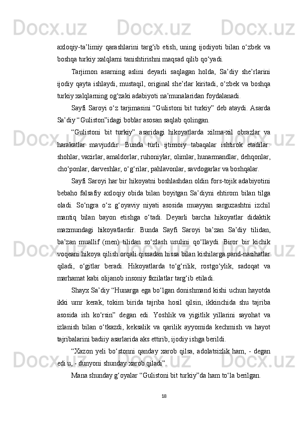 axloqiy-ta’limiy   qarashlarini   targ‘ib   etish,   uning   ijodiyoti   bilan   o‘zbek   va
boshqa turkiy xalqlarni tanishtirishni maqsad qilib qo‘yadi.
Tarjimon   asarning   aslini   deyarli   saqlagan   holda,   Sa’diy   she’rlarini
ijodiy qayta ishlaydi, mustaqil, original she’rlar kiritadi, o‘zbek va boshqa
turkiy xalqlarning og‘zaki adabiyoti na’munalaridan foydalanadi.
Sayfi Saroyi o‘z tarjimasini “Gulistoni  bit turkiy” deb ataydi. Asarda
Sa’diy “Guliston”idagi boblar asosan saqlab qolingan.
“Gulistoni   bit   turkiy”   asaridagi   hikoyatlarda   xilma-xil   obrazlar   va
harakatlar   mavjuddir.   Bunda   turli   ijtimoiy   tabaqalar   ishtirok   etadilar:
shohlar, vazirlar, amaldorlar, ruhoniylar, olimlar, hunarmandlar, dehqonlar,
cho‘ponlar, darveshlar, o‘g‘rilar, pahlavonlar, savdogarlar va boshqalar.
Sayfi Saroyi har bir hikoyatni boshlashdan oldin fors-tojik adabiyotini
bebaho   falsafiy   axloqiy   obida   bilan   boyitgan   Sa’diyni   ehtirom   bilan   tilga
oladi.   So‘ngra   o‘z   g‘oyaviy   niyati   asosida   muayyan   sarguzashtni   izchil
mantiq   bilan   bayon   etishga   o‘tadi.   Deyarli   barcha   hikoyatlar   didaktik
mazmundagi   hikoyatlardir.   Bunda   Sayfi   Saroyi   ba’zan   Sa’diy   tilidan,
ba’zan   muallif   (men)   tilidan   so‘zlash   usulini   qo‘llaydi.   Biror   bir   kichik
voqeani hikoya qilish orqali qissadan hissa bilan kishilarga pand-nasihatlar
qiladi,   o‘gitlar   beradi.   Hikoyatlarda   to‘g‘rilik,   rostgo‘ylik,   sadoqat   va
marhamat kabi olijanob insoniy fazilatlar targ‘ib etiladi.
Shayx Sa’diy “Hunarga ega bo‘lgan donishmand kishi uchun hayotda
ikki   umr   kerak,   tokim   birida   tajriba   hosil   qilsin,   ikkinchida   shu   tajriba
asosida   ish   ko‘rsin”   degan   edi.   Yoshlik   va   yigitlik   yillarini   sayohat   va
izlanish   bilan   o‘tkazdi,   keksalik   va   qarilik   ayyomida   kechmish   va   hayot
tajribalarini badiiy asarlarida aks ettirib, ijodiy ishga berildi.
“Xazon   yeli   bo‘stonni   qanday   xarob   qilsa,   adolatsizlik   ham,   -   degan
edi u, - dunyoni shunday xarob qiladi”.
Mana shunday g‘oyalar “Gulistoni bit turkiy”da ham to‘la berilgan.
18 