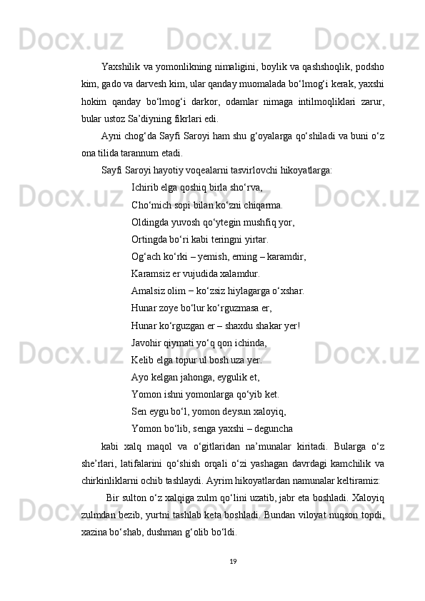 Yaxshilik va yomonlikning nimaligini, boylik va qashshoqlik, podsho
kim, gado va darvesh kim, ular qanday muomalada bo‘lmog‘i kerak, yaxshi
hokim   qanday   bo‘lmog‘i   darkor,   odamlar   nimaga   intilmoqliklari   zarur,
bular ustoz Sa’diyning fikrlari edi.
Ayni chog‘da Sayfi Saroyi ham shu g‘oyalarga qo‘shiladi va buni o‘z
ona tilida tarannum etadi.
Sayfi Saroyi hayotiy voqealarni tasvirlovchi hikoyatlarga:
Ichirib elga qoshiq birla sho‘rva,
Cho‘mich sopi bilan ko‘zni chiqarma.
Oldingda yuvosh qo‘ytegin mushfiq yor,
Ortingda bo‘ri kabi teringni yirtar.
Og‘ach ko‘rki – yemish, erning – karamdir,
Karamsiz er vujudida xalamdur.
Amalsiz olim − ko‘zsiz hiylagarga o‘xshar.
Hunar zoye bo‘lur ko‘rguzmasa er,
Hunar ko‘rguzgan er – shaxdu shakar yer!
Javohir qiymati yo‘q qon ichinda,
Kelib elga topur ul bosh uza yer.
Ayo kelgan jahonga, eygulik et,
Yomon ishni yomonlarga qo‘yib ket.
Sen eygu bo‘l, yomon deysun xaloyiq,
Yomon bo‘lib, senga yaxshi – deguncha
kabi   xalq   maqol   va   o‘gitlaridan   na’munalar   kiritadi.   Bularga   o‘z
she’rlari,   latifalarini   qo‘shish   orqali   o‘zi   yashagan   davrdagi   kamchilik   va
chirkinliklarni ochib tashlaydi. Ayrim hikoyatlardan namunalar keltiramiz:
Bir sulton o‘z xalqiga zulm qo‘lini uzatib, jabr eta boshladi. Xaloyiq
zulmdan bezib, yurtni tashlab keta boshladi. Bundan viloyat nuqson topdi,
xazina bo‘shab, dushman g‘olib bo‘ldi.
19 
