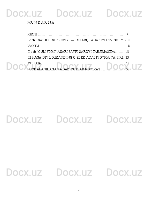 M U N D A R I J A 
KIRISH……………………………………………………………………4
I-bob.   SA’DIY   SHEROZIY   ―   SHARQ   ADABIYOTINING   YIRIK
VAKILI........................................................................................................ 8
II-bob.“GULISTON” ASARI SAYFI SAROYI TARJIMASIDA............13
III-bobSA’DIY LIRIKASINING O‘ZBEK ADABIYOTIGA TA’SIRI.. 33
XULOSA................................................................................................... 52
FOYDALANILAGAN ADABIYOTLAR RO‘YXATI............................ 53
2 