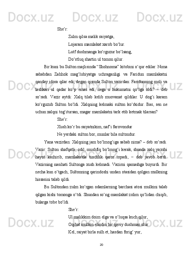 She’r:
Zulm qilsa malik raiyatga,
Lojaram mamlakat xarob bo‘lur.
Lutf dushmanga ko‘rguzur bo‘lsang,
Do‘stluq shartin ul tomon qilur.
Bir kuni bu Sulton majlisinda “Shohnoma” kitobini o‘qur edilar. Nima
sababdan   Zahhok   mag‘lubiyatga   uchraganligi   va   Faridun   mamlakatni
qanday idora qilar edi, degan qismda Sulton vazirdan: Faridunning moli va
lashkari   ul   qadar   ko‘p   emas   edi,   nega   u   hukumatni   qo‘lga   oldi?   –   deb
so‘radi.   Vazir   aytdi:   Xalq   tilab   kelib   muovanat   qildilar.   U   dog‘i   karam
ko‘rguzub   Sulton   bo‘ldi.   Xalqning   kelmaki   sulton   ko‘rkidur.   Bas,   sen   ne
uchun xalqni tog‘itursan, magar mamlakatni tark etib ketmak tilarsan?
She’r:
Xush ko‘r bu raiyatnikim, naf’i farovondur
Ne yerdaki sulton bor, munlar bila sultondur.
Yana vazirdan: Xalqning jam bo‘lmog‘iga sabab nima? – deb so‘radi.
Vazir: Sulton shafqatli, odil, mushfiq bo‘lmog‘i kerak, shunda xalq yaxshi
hayot   kechirib,   mamlakatda   tinchlik   qaror   topadi,   −   deb   javob   berdi.
Vazirning nasihati Sultonga xush kelmadi. Vazirni qamashga buyurdi. Bir
necha kun o‘tgach, Sultonning qarindoshi undan otasidan qolgan mulkning
hissasini talab qildi.
Bu Sultondan zulm ko‘rgan odamlarning barchasi  atosi mulkini talab
qilgan kishi tomonga o‘tdi. Shundan so‘ng mamlakat zolim qo‘lidan chiqib,
bularga tobe bo‘ldi.
She’r:
Ul malikkim doim elga va o‘luqsa kuch qilur,
Oqibat mulkin elindin bir qaviy dushman olur.
Kel, raiyat birla sulh et, hasdan forig‘ yur,
20 