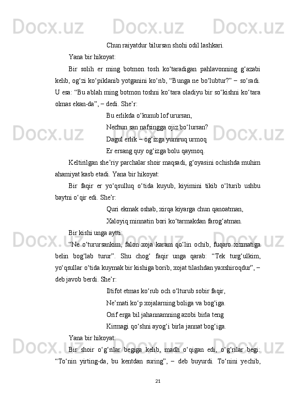 Chun raiyatdur bilursan shohi odil lashkari.
Yana bir hikoyat:
Bir   solih   er   ming   botmon   tosh   ko‘taradigan   pahlavonning   g‘azabi
kelib, og‘zi ko‘piklanib yotganini ko‘rib, “Bunga ne bo‘lubtur?” − so‘radi.
U esa: “Bu ablah ming botmon toshni ko‘tara oladiyu bir so‘kishni ko‘tara
olmas ekan-da”, − dedi. She’r:
Bu erlikda o‘kunub lof urursan,
Nechun san nafsingga ojiz bo‘lursan?
Dagul erlik − og‘izga yumruq urmoq
Er ersang quy og‘izga bolu qaymoq.
Keltirilgan she’riy parchalar shoir maqsadi, g‘oyasini ochishda muhim
ahamiyat kasb etadi. Yana bir hikoyat:
Bir   faqir   er   yo‘qsulluq   o‘tida   kuyub,   kiyimini   tikib   o‘lturib   ushbu
baytni o‘qir edi. She’r:
Quri ekmak oshab, xirqa kiyarga chun qanoatman,
Xaloyiq minnatin bori ko‘tarmakdan farog‘atman.
Bir kishi unga aytti:
“Ne   o‘turursankim,   falon   xoja   karam   qo‘lin   ochib,   fuqaro   xizmatiga
belin   bog‘lab   turur”.   Shu   chog‘   faqir   unga   qarab:   “Tek   turg‘ulkim,
yo‘qsullar o‘tida kuymak bir kishiga borib, xojat tilashdan yaxshiroqdur”, −
deb javob berdi. She’r:
Iltifot etmas ko‘rub och o‘lturub sobir faqir,
Ne’mati ko‘p xojalarning boliga va bog‘iga.
Orif erga bil jahannamning azobi birla teng
Kirmagi qo‘shni ayog‘i birla jannat bog‘iga.
Yana bir hikoyat:
Bir   shoir   o‘g‘rilar   begiga   kelib,   madh   o‘qigan   edi,   o‘g‘rilar   begi:
“To‘nin   yirting-da,   bu   kentdan   suring”,   −   deb   buyurdi.   To‘nini   yechib,
21 