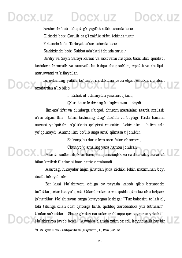 Beshinchi bob: Ishq dag‘i yigitlik sifati ichinda turur 
Oltinchi bob: Qarilik dag‘i zaifliq sifati ichinda turur 
Yettinchi bob: Tarbiyat ta’siri ichinda turur 
Sakkizinchi bob: Suhbat adablari ichinda turur . 1
Sa’diy va Sayfi Saroyi karam va saxovatni maqtab, baxillikni qoralab,
kishilarni himmatli va saxovatli bo‘lishga chaqiradilar, ezgulik va shafqat-
muruvvatni ta’riflaydilar.
Birovlarning yukini ko‘tarib, mushkulini oson etgan eshakni mardum
ozorlardan a’lo bilib:
... Eshak ul odamiydin yaxshiroq kim,
Qilur doim kishining ko‘nglin ozor – deydi.
Ilm-ma’rifat va olimlarga e’tiqod, ehtirom masalalari asarda sezilarli
o‘rin   olgan.   Ilm   –   bilim   kishining   ulug‘   fazilati   va   boyligi.   Kishi   hamma
narsani   yo‘qotishi,   o‘g‘irlatib   qo‘yishi   mumkin.   Lekin   ilm   –   bilim   aslo
yo‘qolmaydi. Ammo ilmi bo‘lib unga amal qilmasa u johildir.
So‘zung bu durur kim men falon olimman,
Chun yo‘q amaling yana hamon johilsan.
Asarda xudbinlik, kibr-havo, maqtanchoqlik va nasl-nasab yoki amal
bilan kerilish illatlarini ham qattiq qoralanadi.
Asardagi hikoyalar hajm jihatdan juda kichik, lekin mazmunan boy,
ibratli hikoyalardir.
Bir   kuni   No‘shirvoni   odilga   ov   paytida   kabob   qilib   bermoqchi
bo‘ldilar, lekin tuz yo‘q edi. Odamlaridan birini qishloqdan tuz olib kelgani
jo‘natdilar. No‘shiravon tuzga ketayotgan kishiga: “Tuz bahosini to‘lab ol,
toki   tekinga   olish   odat   qatoriga   kirib,   qishloq   xarobalikka   yuz   tutmasin”.
Undan so‘radilar: “Shu zig‘irday narsadan qishloqqa qanday zarar yetadi?”.
No‘shiravon javob berdi: “Avvalda olamda zulm oz edi, keyinchalik har bir
1
N. Mallayev. O ‘zbek adabiyoti tarixi., O‘qituvchi., T., 1976., 265-bet.
23 