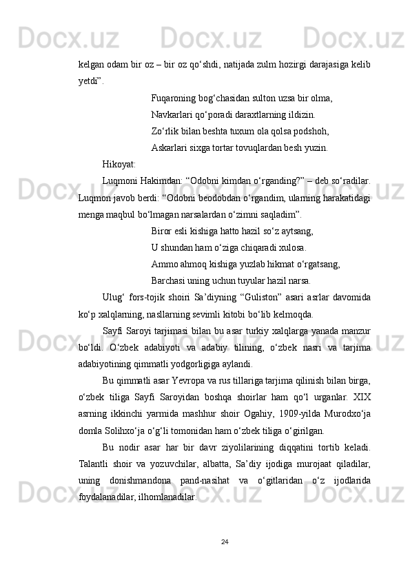 kelgan odam bir oz – bir oz qo‘shdi, natijada zulm hozirgi darajasiga kelib
yetdi”.
Fuqaroning bog‘chasidan sulton uzsa bir olma,
Navkarlari qo‘poradi daraxtlarning ildizin.
Zo‘rlik bilan beshta tuxum ola qolsa podshoh,
Askarlari sixga tortar tovuqlardan besh yuzin.
Hikoyat:
Luqmoni Hakimdan: “Odobni kimdan o‘rganding?” – deb so‘radilar.
Luqmon javob berdi: “Odobni beodobdan o‘rgandim, ularning harakatidagi
menga maqbul bo‘lmagan narsalardan o‘zimni saqladim”.
Biror esli kishiga hatto hazil so‘z aytsang,
U shundan ham o‘ziga chiqaradi xulosa.
Ammo ahmoq kishiga yuzlab hikmat o‘rgatsang,
Barchasi uning uchun tuyular hazil narsa.
Ulug‘   fors-tojik   shoiri   Sa’diyning   “Guliston”   asari   asrlar   davomida
ko‘p xalqlarning, nasllarning sevimli kitobi bo‘lib kelmoqda.
Sayfi Saroyi tarjimasi  bilan bu asar  turkiy xalqlarga yanada manzur
bo‘ldi.   O‘zbek   adabiyoti   va   adabiy   tilining,   o‘zbek   nasri   va   tarjima
adabiyotining qimmatli yodgorligiga aylandi.
Bu qimmatli asar Yevropa va rus tillariga tarjima qilinish bilan birga,
o‘zbek   tiliga   Sayfi   Saroyidan   boshqa   shoirlar   ham   qo‘l   urganlar.   XIX
asrning   ikkinchi   yarmida   mashhur   shoir   Ogahiy,   1909-yilda   Murodxo‘ja
domla Solihxo‘ja o‘g‘li tomonidan ham o‘zbek tiliga o‘girilgan.
Bu   nodir   asar   har   bir   davr   ziyolilarining   diqqatini   tortib   keladi.
Talantli   shoir   va   yozuvchilar,   albatta,   Sa’diy   ijodiga   murojaat   qiladilar,
uning   donishmandona   pand-nasihat   va   o‘gitlaridan   o‘z   ijodlarida
foydalanadilar, ilhomlanadilar.
24 