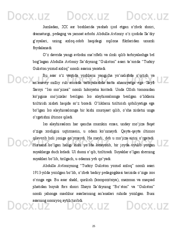 Jumladan,   XX   asr   boshlarida   yashab   ijod   etgan   o‘zbek   shoiri,
dramaturgi, pedagog va jamoat arbobi Abdulla Avloniy o‘z ijodida Sa’diy
g‘oyalari,   uning   axloq-odob   haqidagi   oqilona   fikrlaridan   unumli
foydalanadi.
O‘z davrida yangi  avlodni  ma’rifatli  va ilmli qilib tarbiyalashga  bel
bog‘lagan   Abdulla   Avloniy   Sa’diyning   “Guliston”   asari   ta’sirida   “Turkiy
Guliston yoxud axloq” nomli asarini yaratadi.
Bu   asar   o‘z   vaqtida   yoshlarni   yangicha   yo‘nalishda   o‘qitish   va
an’anaviy   milliy   ruh   asosida   tarbiyalashda   katta   ahamiyatga   ega.   Sayfi
Saroyi   “Iso   mo‘jizasi”   nomli   hikoyatni   kiritadi.   Unda   Olloh   tomonidan
ko‘pgina   mo‘jizalar   berilgan   Iso   alayhissalomga   berilgan   o‘liklarni
tiriltirish   xislati   haqida   so‘z   boradi.   O‘liklarni   tiriltirish   qobiliyatiga   ega
bo‘lgan   Iso   alayhissalomga   bir   kishi   murojaat   qilib,   o‘sha   xislatni   unga
o‘rgatishni iltimos qiladi.
Iso   alayhissalom   har   qancha   mumkin   emas,   unday   mo‘jiza   faqat
o‘ziga   xosligini   uqtirmasin,   u   odam   ko‘nmaydi.   Qayta-qayta   iltimos
qilaverib  holi  joniga  qo‘ymaydi.  Ha  mayli,  deb  u  mo‘jiza  sirini   o‘rgatadi.
Hursand   bo‘lgan   haligi   kishi   yo‘lda   ketayotib,   bir   joyda   uyulib   yotgan
suyaklarga duch keladi. Ul duoni o‘qib, tiriltiradi. Suyaklar o‘lgan sherning
suyaklari bo‘lib, tirilgach, u odamni yeb qo‘yadi.
Abdulla   Avloniyning   “Turkiy   Guliston   yoxud   axloq”   nomli   asari
1913-yilda yozilgan bo‘lib, o‘zbek badiiy pedagogikasi tarixida o‘ziga xos
o‘ringa   ega.   Bu   asar   shakl,   qurilish   (kompozitsiya),   mazmun   va   maqsad
jihatidan   buyuk   fors   shoiri   Shayx   Sa’diyning   “Bo‘ston”   va   “Guliston”
nomli   jahonga   mashhur   asarlarining   an’analari   ruhida   yozilgan.   Buni
asarning nomiyoq aytib turibdi.
25 