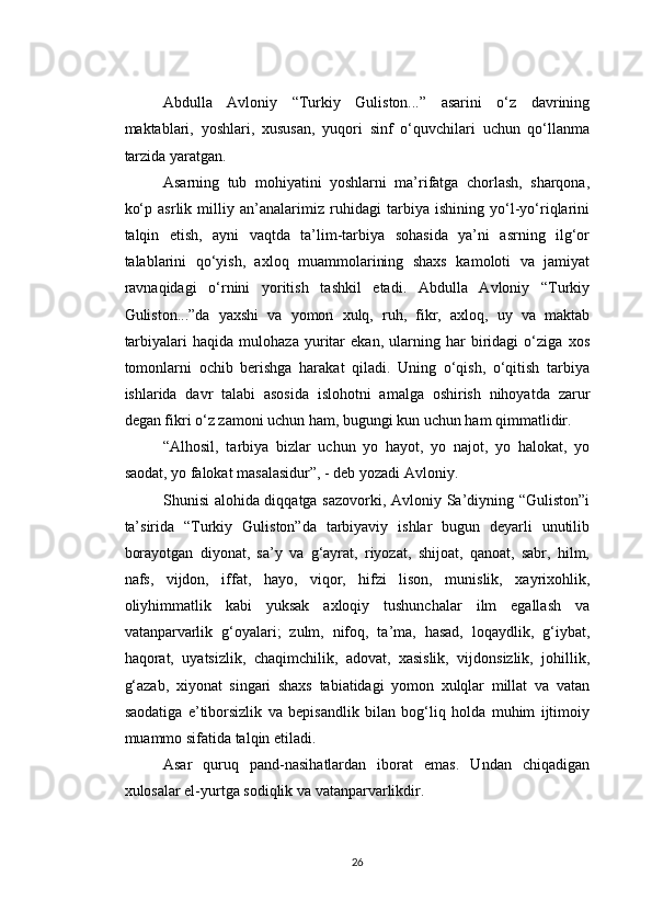 Abdulla   Avloniy   “Turkiy   Guliston...”   asarini   o‘z   davrining
maktablari,   yoshlari,   xususan,   yuqori   sinf   o‘quvchilari   uchun   qo‘llanma
tarzida yaratgan.
Asarning   tub   mohiyatini   yoshlarni   ma’rifatga   chorlash,   sharqona,
ko‘p   asrlik   milliy   an’analarimiz   ruhidagi   tarbiya   ishining   yo‘l-yo‘riqlarini
talqin   etish,   ayni   vaqtda   ta’lim-tarbiya   sohasida   ya’ni   asrning   ilg‘or
talablarini   qo‘yish,   axloq   muammolarining   shaxs   kamoloti   va   jamiyat
ravnaqidagi   o‘rnini   yoritish   tashkil   etadi.   Abdulla   Avloniy   “Turkiy
Guliston...”da   yaxshi   va   yomon   xulq,   ruh,   fikr,   axloq,   uy   va   maktab
tarbiyalari   haqida   mulohaza   yuritar   ekan,   ularning   har   biridagi   o‘ziga   xos
tomonlarni   ochib   berishga   harakat   qiladi.   Uning   o‘qish,   o‘qitish   tarbiya
ishlarida   davr   talabi   asosida   islohotni   amalga   oshirish   nihoyatda   zarur
degan fikri o‘z zamoni uchun ham, bugungi kun uchun ham qimmatlidir.
“Alhosil,   tarbiya   bizlar   uchun   yo   hayot,   yo   najot,   yo   halokat,   yo
saodat, yo falokat masalasidur”, - deb yozadi Avloniy.
Shunisi alohida diqqatga sazovorki, Avloniy Sa’diyning “Guliston”i
ta’sirida   “Turkiy   Guliston”da   tarbiyaviy   ishlar   bugun   deyarli   unutilib
borayotgan   diyonat,   sa’y   va   g‘ayrat,   riyozat,   shijoat,   qanoat,   sabr,   hilm,
nafs,   vijdon,   iffat,   hayo,   viqor,   hifzi   lison,   munislik,   xayrixohlik,
oliyhimmatlik   kabi   yuksak   axloqiy   tushunchalar   ilm   egallash   va
vatanparvarlik   g‘oyalari;   zulm,   nifoq,   ta’ma,   hasad,   loqaydlik,   g‘iybat,
haqorat,   uyatsizlik,   chaqimchilik,   adovat,   xasislik,   vijdonsizlik,   johillik,
g‘azab,   xiyonat   singari   shaxs   tabiatidagi   yomon   xulqlar   millat   va   vatan
saodatiga   e’tiborsizlik   va   bepisandlik   bilan   bog‘liq   holda   muhim   ijtimoiy
muammo sifatida talqin etiladi.
Asar   quruq   pand-nasihatlardan   iborat   emas.   Undan   chiqadigan
xulosalar el-yurtga sodiqlik va vatanparvarlikdir.
26 