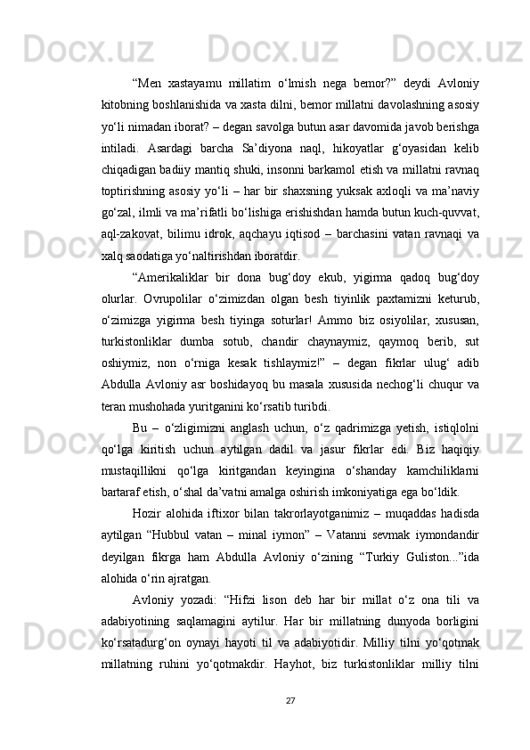 “Men   xastayamu   millatim   o‘lmish   nega   bemor?”   deydi   Avloniy
kitobning boshlanishida va xasta dilni, bemor millatni davolashning asosiy
yo‘li nimadan iborat? – degan savolga butun asar davomida javob berishga
intiladi.   Asardagi   barcha   Sa’diyona   naql,   hikoyatlar   g‘oyasidan   kelib
chiqadigan badiiy mantiq shuki, insonni barkamol etish va millatni ravnaq
toptirishning   asosiy   yo‘li   –   har   bir   shaxsning   yuksak   axloqli   va   ma’naviy
go‘zal, ilmli va ma’rifatli bo‘lishiga erishishdan hamda butun kuch-quvvat,
aql-zakovat,   bilimu   idrok,   aqchayu   iqtisod   –   barchasini   vatan   ravnaqi   va
xalq saodatiga yo‘naltirishdan iboratdir.
“Amerikaliklar   bir   dona   bug‘doy   ekub,   yigirma   qadoq   bug‘doy
olurlar.   Ovrupolilar   o‘zimizdan   olgan   besh   tiyinlik   paxtamizni   keturub,
o‘zimizga   yigirma   besh   tiyinga   soturlar!   Ammo   biz   osiyolilar,   xususan,
turkistonliklar   dumba   sotub,   chandir   chaynaymiz,   qaymoq   berib,   sut
oshiymiz,   non   o‘rniga   kesak   tishlaymiz!”   –   degan   fikrlar   ulug‘   adib
Abdulla   Avloniy   asr   boshidayoq   bu   masala   xususida   nechog‘li   chuqur   va
teran mushohada yuritganini ko‘rsatib turibdi.
Bu   –   o‘zligimizni   anglash   uchun,   o‘z   qadrimizga   yetish,   istiqlolni
qo‘lga   kiritish   uchun   aytilgan   dadil   va   jasur   fikrlar   edi.   Biz   haqiqiy
mustaqillikni   qo‘lga   kiritgandan   keyingina   o‘shanday   kamchiliklarni
bartaraf etish, o‘shal da’vatni amalga oshirish imkoniyatiga ega bo‘ldik.
Hozir   alohida   iftixor   bilan   takrorlayotganimiz   –   muqaddas   hadisda
aytilgan   “Hubbul   vatan   –   minal   iymon”   –   Vatanni   sevmak   iymondandir
deyilgan   fikrga   ham   Abdulla   Avloniy   o‘zining   “Turkiy   Guliston...”ida
alohida o‘rin ajratgan.
Avloniy   yozadi:   “Hifzi   lison   deb   har   bir   millat   o‘z   ona   tili   va
adabiyotining   saqlamagini   aytilur.   Har   bir   millatning   dunyoda   borligini
ko‘rsatadurg‘on   oynayi   hayoti   til   va   adabiyotidir.   Milliy   tilni   yo‘qotmak
millatning   ruhini   yo‘qotmakdir.   Hayhot,   biz   turkistonliklar   milliy   tilni
27 