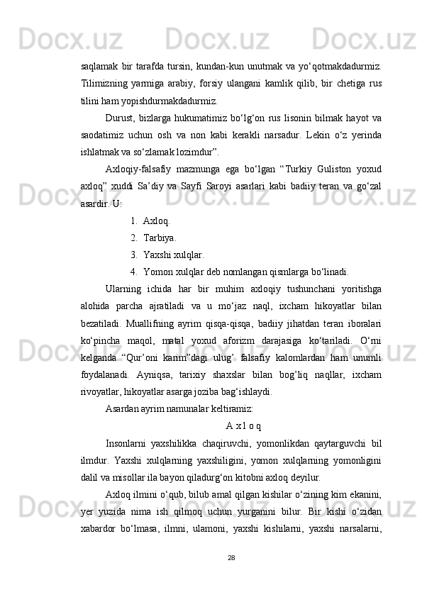 saqlamak   bir   tarafda   tursin,   kundan-kun   unutmak   va   yo‘qotmakdadurmiz.
Tilimizning   yarmiga   arabiy,   forsiy   ulangani   kamlik   qilib,   bir   chetiga   rus
tilini ham yopishdurmakdadurmiz.
Durust,   bizlarga   hukumatimiz   bo‘lg‘on   rus   lisonin   bilmak   hayot   va
saodatimiz   uchun   osh   va   non   kabi   kerakli   narsadur.   Lekin   o‘z   yerinda
ishlatmak va so‘zlamak lozimdur”.
Axloqiy-falsafiy   mazmunga   ega   bo‘lgan   “Turkiy   Guliston   yoxud
axloq”   xuddi   Sa’diy   va   Sayfi   Saroyi   asarlari   kabi   badiiy   teran   va   go‘zal
asardir. U:
1. Axloq.
2. Tarbiya.
3. Yaxshi xulqlar.
4. Yomon xulqlar deb nomlangan qismlarga bo‘linadi.
Ularning   ichida   har   bir   muhim   axloqiy   tushunchani   yoritishga
alohida   parcha   ajratiladi   va   u   mo‘jaz   naql,   ixcham   hikoyatlar   bilan
bezatiladi.   Muallifning   ayrim   qisqa-qisqa,   badiiy   jihatdan   teran   iboralari
ko‘pincha   maqol,   matal   yoxud   aforizm   darajasiga   ko‘tariladi.   O‘rni
kelganda   “Qur’oni   karim”dagi   ulug’   falsafiy   kalomlardan   ham   unumli
foydalanadi.   Ayniqsa,   tarixiy   shaxslar   bilan   bog’liq   naqllar,   ixcham
rivoyatlar, hikoyatlar asarga joziba bag‘ishlaydi.
Asardan ayrim namunalar keltiramiz:
A x l o q
Insonlarni   yaxshilikka   chaqiruvchi,   yomonlikdan   qaytarguvchi   bil
ilmdur.   Yaxshi   xulqlarning   yaxshiligini,   yomon   xulqlarning   yomonligini
dalil va misollar ila bayon qiladurg‘on kitobni axloq deyilur.
Axloq ilmini o‘qub, bilub amal qilgan kishilar o‘zining kim ekanini,
yer   yuzida   nima   ish   qilmoq   uchun   yurganini   bilur.   Bir   kishi   o‘zidan
xabardor   bo‘lmasa,   ilmni,   ulamoni,   yaxshi   kishilarni,   yaxshi   narsalarni,
28 