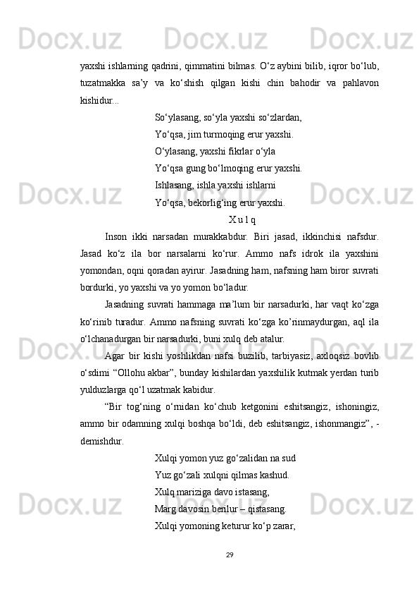 yaxshi ishlarning qadrini, qimmatini bilmas. O‘z aybini bilib, iqror bo‘lub,
tuzatmakka   sa’y   va   ko‘shish   qilgan   kishi   chin   bahodir   va   pahlavon
kishidur...
So‘ylasang, so‘yla yaxshi so‘zlardan,
Yo‘qsa, jim turmoqing erur yaxshi.
O‘ylasang, yaxshi fikrlar o‘yla
Yo‘qsa gung bo‘lmoqing erur yaxshi.
Ishlasang, ishla yaxshi ishlarni
Yo‘qsa, bekorlig‘ing erur yaxshi.
X u l q
Inson   ikki   narsadan   murakkabdur.   Biri   jasad,   ikkinchisi   nafsdur.
Jasad   ko‘z   ila   bor   narsalarni   ko‘rur.   Ammo   nafs   idrok   ila   yaxshini
yomondan, oqni qoradan ayirur. Jasadning ham, nafsning ham biror suvrati
bordurki, yo yaxshi va yo yomon bo‘ladur.
Jasadning  suvrati  hammaga  ma’lum   bir  narsadurki,  har  vaqt  ko‘zga
ko‘rinib   turadur.   Ammo   nafsning   suvrati   ko‘zga   ko’rinmaydurgan,   aql   ila
o‘lchanadurgan bir narsadurki, buni xulq deb atalur.
Agar   bir   kishi   yoshlikdan   nafsi   buzilib,   tarbiyasiz,   axloqsiz   bovlib
o‘sdimi “Ollohu akbar”, bunday kishilardan yaxshilik kutmak yerdan turib
yulduzlarga qo‘l uzatmak kabidur.
“Bir   tog‘ning   o‘rnidan   ko‘chub   ketgonini   eshitsangiz,   ishoningiz,
ammo bir odamning xulqi boshqa bo‘ldi, deb eshitsangiz, ishonmangiz”, -
demishdur.
Xulqi yomon yuz go‘zalidan na sud
Yuz go‘zali xulqni qilmas kashud.
Xulq mariziga davo istasang,
Marg davosin berilur – qistasang.
Xulqi yomoning keturur ko‘p zarar,
29 