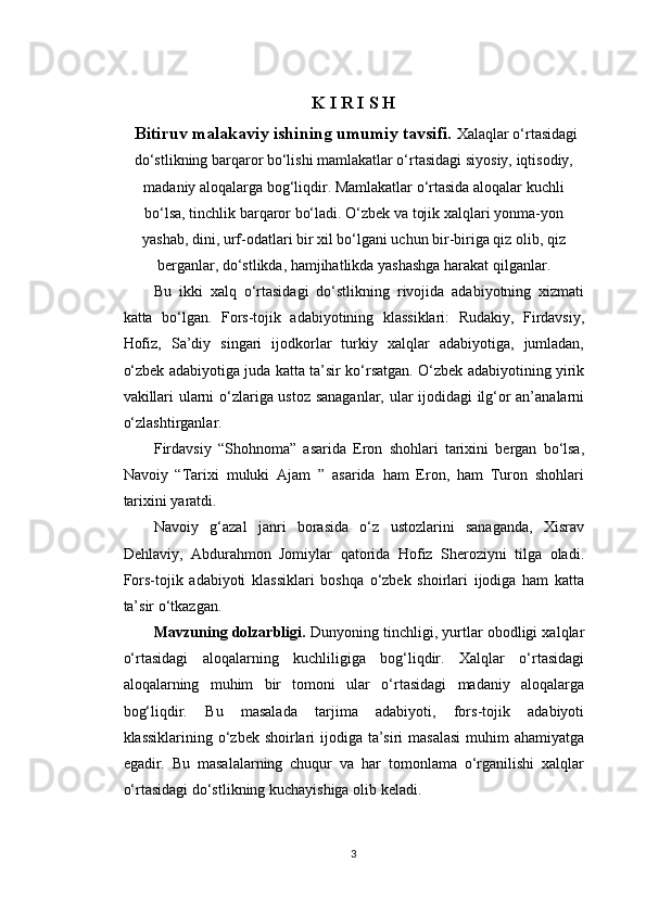 K I R I S H
 Bitiruv malakaviy ishining umumiy tavsifi.  Xalaqlar o‘rtasidagi
do‘stlikning barqaror bo‘lishi mamlakatlar o‘rtasidagi siyosiy, iqtisodiy,
madaniy aloqalarga bog‘liqdir. Mamlakatlar o‘rtasida aloqalar kuchli
bo‘lsa, tinchlik barqaror bo‘ladi. O‘zbek va tojik xalqlari yonma-yon
yashab, dini, urf-odatlari bir xil bo‘lgani uchun bir-biriga qiz olib, qiz
berganlar, do‘stlikda, hamjihatlikda yashashga harakat qilganlar.
Bu   ikki   xalq   o‘rtasidagi   do‘stlikning   rivojida   adabiyotning   xizmati
katta   bo‘lgan.   Fors-tojik   adabiyotining   klassiklari:   Rudakiy,   Firdavsiy,
Hofiz,   Sa’diy   singari   ijodkorlar   turkiy   xalqlar   adabiyotiga,   jumladan,
o‘zbek adabiyotiga juda katta ta’sir ko‘rsatgan. O‘zbek adabiyotining yirik
vakillari ularni o‘zlariga ustoz sanaganlar, ular ijodidagi ilg‘or an’analarni
o‘zlashtirganlar.
Firdavsiy   “Shohnoma”   asarida   Eron   shohlari   tarixini   bergan   bo‘lsa,
Navoiy   “Tarixi   muluki   Ajam   ”   asarida   ham   Eron,   ham   Turon   shohlari
tarixini yaratdi.
Navoiy   g‘azal   janri   borasida   o‘z   ustozlarini   sanaganda,   Xisrav
Dehlaviy,   Abdurahmon   Jomiylar   qatorida   Hofiz   Sheroziyni   tilga   oladi.
Fors-tojik   adabiyoti   klassiklari   boshqa   o‘zbek   shoirlari   ijodiga   ham   katta
ta’sir o‘tkazgan.
Mavzuning dolzarbligi.  Dunyoning tinchligi, yurtlar obodligi xalqlar
o‘rtasidagi   aloqalarning   kuchliligiga   bog‘liqdir.   Xalqlar   o‘rtasidagi
aloqalarning   muhim   bir   tomoni   ular   o‘rtasidagi   madaniy   aloqalarga
bog‘liqdir.   Bu   masalada   tarjima   adabiyoti,   fors-tojik   adabiyoti
klassiklarining o‘zbek shoirlari ijodiga ta’siri  masalasi  muhim  ahamiyatga
egadir.   Bu   masalalarning   chuqur   va   har   tomonlama   o‘rganilishi   xalqlar
o‘rtasidagi do‘stlikning kuchayishiga olib keladi.
3 