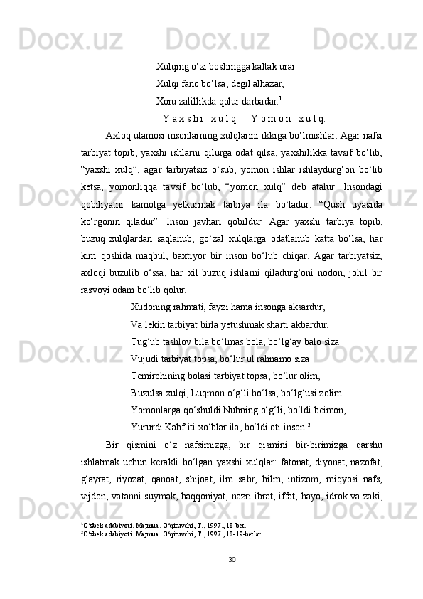 Xulqing o‘zi boshingga kaltak urar.
Xulqi fano bo‘lsa, degil alhazar,
Xoru zalillikda qolur darbadar. 1
Y a x s h i   x u l q.     Y o m o n   x u l q.
Axloq ulamosi insonlarning xulqlarini ikkiga bo‘lmishlar. Agar nafsi
tarbiyat  topib,  yaxshi   ishlarni   qilurga  odat   qilsa,  yaxshilikka   tavsif   bo‘lib,
“yaxshi   xulq”,   agar   tarbiyatsiz   o‘sub,   yomon   ishlar   ishlaydurg‘on   bo‘lib
ketsa,   yomonliqqa   tavsif   bo‘lub,   “yomon   xulq”   deb   atalur.   Insondagi
qobiliyatni   kamolga   yetkurmak   tarbiya   ila   bo‘ladur.   “Qush   uyasida
ko‘rgonin   qiladur”.   Inson   javhari   qobildur.   Agar   yaxshi   tarbiya   topib,
buzuq   xulqlardan   saqlanub,   go‘zal   xulqlarga   odatlanub   katta   bo‘lsa,   har
kim   qoshida   maqbul,   baxtiyor   bir   inson   bo‘lub   chiqar.   Agar   tarbiyatsiz,
axloqi   buzulib   o‘ssa,   har   xil   buzuq   ishlarni   qiladurg‘oni   nodon,   johil   bir
rasvoyi odam bo‘lib qolur.
Xudoning rahmati, fayzi hama insonga aksardur,
Va lekin tarbiyat birla yetushmak sharti akbardur.
Tug‘ub tashlov bila bo‘lmas bola, bo‘lg‘ay balo siza
Vujudi tarbiyat topsa, bo‘lur ul rahnamo siza.
Temirchining bolasi tarbiyat topsa, bo‘lur olim,
Buzulsa xulqi, Luqmon o‘g‘li bo‘lsa, bo‘lg‘usi zolim.
Yomonlarga qo‘shuldi Nuhning o‘g‘li, bo‘ldi beimon,
Yururdi Kahf iti xo‘blar ila, bo‘ldi oti inson. 2
Bir   qismini   o‘z   nafsimizga,   bir   qismini   bir-birimizga   qarshu
ishlatmak   uchun   kerakli   bo‘lgan   yaxshi   xulqlar:   fatonat,   diyonat,   nazofat,
g‘ayrat,   riyozat,   qanoat,   shijoat,   ilm   sabr,   hilm,   intizom,   miqyosi   nafs,
vijdon, vatanni suymak, haqqoniyat, nazri ibrat, iffat, hayo, idrok va zaki,
1
O ‘zbek adabiyoti. Majmua. O‘qituvchi, T., 1997., 18-bet.
2
O ‘zbek adabiyoti. Majmua. O‘qituvchi, T., 1997., 18-19-betlar.
30 