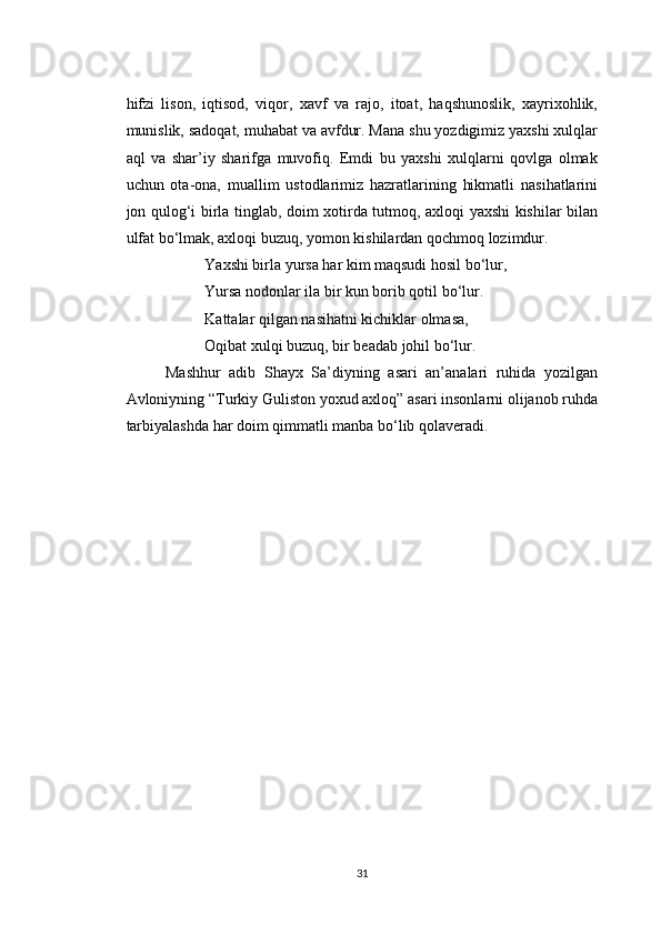 hifzi   lison,   iqtisod,   viqor,   xavf   va   rajo,   itoat,   haqshunoslik,   xayrixohlik,
munislik, sadoqat, muhabat va avfdur. Mana shu yozdigimiz yaxshi xulqlar
aql   va   shar’iy   sharifga   muvofiq.   Emdi   bu   yaxshi   xulqlarni   qovlga   olmak
uchun   ota-ona,   muallim   ustodlarimiz   hazratlarining   hikmatli   nasihatlarini
jon qulog‘i birla tinglab, doim xotirda tutmoq, axloqi yaxshi kishilar bilan
ulfat bo‘lmak, axloqi buzuq, yomon kishilardan qochmoq lozimdur.
Yaxshi birla yursa har kim maqsudi hosil bo‘lur,
Yursa nodonlar ila bir kun borib qotil bo‘lur.
Kattalar qilgan nasihatni kichiklar olmasa,
Oqibat xulqi buzuq, bir beadab johil bo‘lur.
Mashhur   adib   Shayx   Sa’diyning   asari   an’analari   ruhida   yozilgan
Avloniyning “Turkiy Guliston yoxud axloq” asari insonlarni olijanob ruhda
tarbiyalashda har doim qimmatli manba bo‘lib qolaveradi.
31 