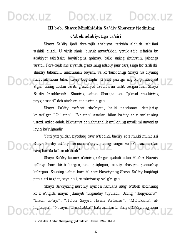 III bob. Shayx Muslihiddin Sa’diy Sheroziy ijodining
o‘zbek adabiyotiga ta’siri
Shayx   Sa’diy   ijodi   fors-tojik   adabiyoti   tarixida   alohida   sahifani
tashkil   qiladi.   U   yirik   shoir,   buyuk   mutafakkir,   yetuk   adib   sifatida   bu
adabiyot   sahifasini   boyitibgina   qolmay,   balki   uning   shuhratini   jahonga
taratdi. Fors-tojik she’riyatida g‘azalning adabiy janr darajasiga ko‘tarilishi,
shakliy   takomili,   mazmunan   boyishi   va   ko‘lamdorligi   Shayx   Sa’diyning
muborak   nomi   bilan   uzviy   bog‘liqdir.   G‘azal   janriga   eng   ko‘p   murojaat
etgan,  uning  dodini   berib,  g‘azaliyot  devonlarini   tartib  bergan  ham  Shayx
Sa’diy   hisoblanadi.   Shuning   uchun   Sharqda   uni   “ g‘azal   mulkining
payg‘ambari ”  deb atash an’ana tusini olgan.
Shayx   Sa’diy   nafaqat   she’riyati,   balki   pandnoma   darajasiga
ko‘tarilgan   “Guliston”,   “Bo‘ston”   asarlari   bilan   badiiy   so‘z   san’atining
ustozi, axloq-odob, hikmat va donishmandlik mulkining muallimi unvoniga
loyiq ko‘rilgandir.
Yetti yuz yildan ziyodroq davr o‘tibdiki, badiiy so‘z mulki muhiblari
Shayx   Sa’diy   adabiy   merosini   o‘qiydi,   uning   rangin   va   zebo   asarlaridan
zavq hamda ta’lim olishadi. 1
Shayx   Sa’diy   kalomi   o‘zining   sehrgar   qudrati   bilan   Alisher   Navoiy
qalbiga   ham   kirib   borgan,   uni   qitiqlagan,   badiiy   shavqini   junbushga
keltirgan.  Shuning uchun  ham  Alisher  Navoiyning  Shayx Sa’diy haqidagi
jumlalari tagdor, hayajonli, samimiyatga yo‘g‘rilgan.
Shayx  Sa’diyning  nuroniy  siymosi  hamisha  ulug’   o‘zbek   shoirining
ko‘z   o‘ngida   mayin   jilmayib   turganday   tuyuladi.   Uning   “Soqiynoma”,
“Lison   ut-tayr”,   “Holoti   Sayyid   Hasan   Ardasher”,   “Muhokamat   ul-
lug‘atayn”, “Nasoyim ul-muhabbat” kabi asarlarida Shayx Sa’diyning nomi
1
R. Vohidov. Alisher Navoiyning ijod maktabi.  Buxoro. 1994. 31-bet.
32 