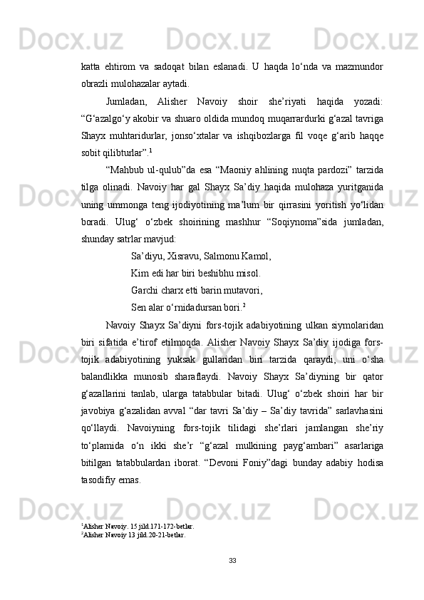 katta   ehtirom   va   sadoqat   bilan   eslanadi.   U   haqda   lo‘nda   va   mazmundor
obrazli mulohazalar aytadi.
Jumladan,   Alisher   Navoiy   shoir   she’riyati   haqida   yozadi:
“G‘azalgo‘y akobir va shuaro oldida mundoq muqarrardurki g‘azal tavriga
Shayx   muhtaridurlar,   jonso‘xtalar   va   ishqibozlarga   fil   voqe   g‘arib   haqqe
sobit qilibturlar”. 1
“Mahbub   ul-qulub”da   esa   “Maoniy   ahlining   nuqta   pardozi”   tarzida
tilga   olinadi.   Navoiy   har   gal   Shayx   Sa’diy   haqida   mulohaza   yuritganida
uning   ummonga   teng   ijodiyotining   ma’lum   bir   qirrasini   yoritish   yo‘lidan
boradi.   Ulug‘   o‘zbek   shoirining   mashhur   “Soqiynoma”sida   jumladan,
shunday satrlar mavjud:
Sa’diyu, Xisravu, Salmonu Kamol,
Kim edi har biri beshibhu misol.
Garchi charx etti barin mutavori,
Sen alar o‘rnidadursan bori. 2
Navoiy   Shayx   Sa’diyni   fors-tojik   adabiyotining   ulkan   siymolaridan
biri   sifatida   e’tirof   etilmoqda.   Alisher   Navoiy   Shayx   Sa’diy   ijodiga   fors-
tojik   adabiyotining   yuksak   gullaridan   biri   tarzida   qaraydi,   uni   o‘sha
balandlikka   munosib   sharaflaydi.   Navoiy   Shayx   Sa’diyning   bir   qator
g‘azallarini   tanlab,   ularga   tatabbular   bitadi.   Ulug‘   o‘zbek   shoiri   har   bir
javobiya   g‘azalidan   avval   “dar   tavri   Sa’diy   –   Sa’diy   tavrida”   sarlavhasini
qo‘llaydi.   Navoiyning   fors-tojik   tilidagi   she’rlari   jamlangan   she’riy
to‘plamida   o‘n   ikki   she’r   “ g‘azal   mulkining   payg‘ambari ”   asarlariga
bitilgan   tatabbulardan   iborat.   “Devoni   Foniy”dagi   bunday   adabiy   hodisa
tasodifiy emas.
1
Alisher Navoiy. 15 jild.171-172-betlar.
2
Alisher Navoiy 13 jild.20-21-betlar.
33 