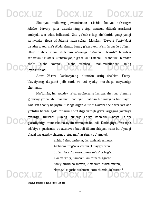 She’riyat   mulkining   javharshunosi   sifatida   faoliyat   ko‘rsatgan
Alisher   Navoiy   qator   ustozlarining   o‘ziga   manzur,   dilkash   asarlarini
tanlaydi,   ular   bilan   bellashadi.   Shu   yo‘nalishdagi   she’rlarida   yangi-yangi
sarlavhalar,   ifoda   uslublarini   ishga   soladi.   Masalan,   “Devoni   Foniy”dagi
qirqdan ziyod she’r Abdurahmon Jomiy g‘azaliyoti ta’sirida paydo bo‘lgan.
Ulug‘   o‘zbek   shoiri   shulardan   o‘ntasiga   “Maxdum   tavrida”   tarzidagi
sarlavhani ishlatadi. O‘ttizga yaqin g‘azallar “Tatabbu’i Mahdum”, bittadan
she’r   “o‘sha   tavrda”,   “o‘sha   uslubda”   izohlovchilaridan   so‘ng
joylashtiriladi.
Amir   Xisrav   Dehlaviyning   o‘ttizdan   ortiq   she’rlari   Foniy-
Navoiyning   diqqatini   jalb   etadi   va   uni   ijodiy   musobaqa   maydoniga
chorlagan.
Ma’lumki,   har   qanday   ustoz   ijodkorning   hamma   she’rlari   o‘zining
g‘oyaviy   yo‘nalishi,   mazmuni,   badiiyati   jihatidan   bir   saviyada   bo‘lmaydi.
Ana shu adabiy haqiqatni hisobga olgan Alisher Navoiy she’rlarni saralash
yo‘lidan  boradi.  Qalb  torlarini  chertishga   yaroqli  g‘azallargagina  javobiya
aytishga   kirishadi.   Uning   bunday   ijodiy   izlanishi   Shayx   Sa’diy
g‘azaliyotiga   munosabatda   oydin   namoyon   bo‘ladi.   Darhaqiqat,   fors-tojik
adabiyoti gulshanini bu xushovoz bulbuli tilidan chiqqan mana bu o‘ynoqi
g‘azal har qanday shaxsni o‘ziga maftun etmay qo‘ymaydi.
Zuhhod shud nishona, dar mehnati zamona,
Az bodai mug‘ona xushvaqt maygusoron.
Budam ba ro‘z xurram v-az ro‘zg‘or beg‘am
K-u ey rafiqi, hamdam, on ro‘zi ro‘zgoron.
Foniy buvad ba shevan, k-az davri charxi purfon,
Ham do‘st gasht dushman, ham chumla do‘storon. 1
1
Alisher Navoiy 5-jild.2-kitob.184-bet.
34 