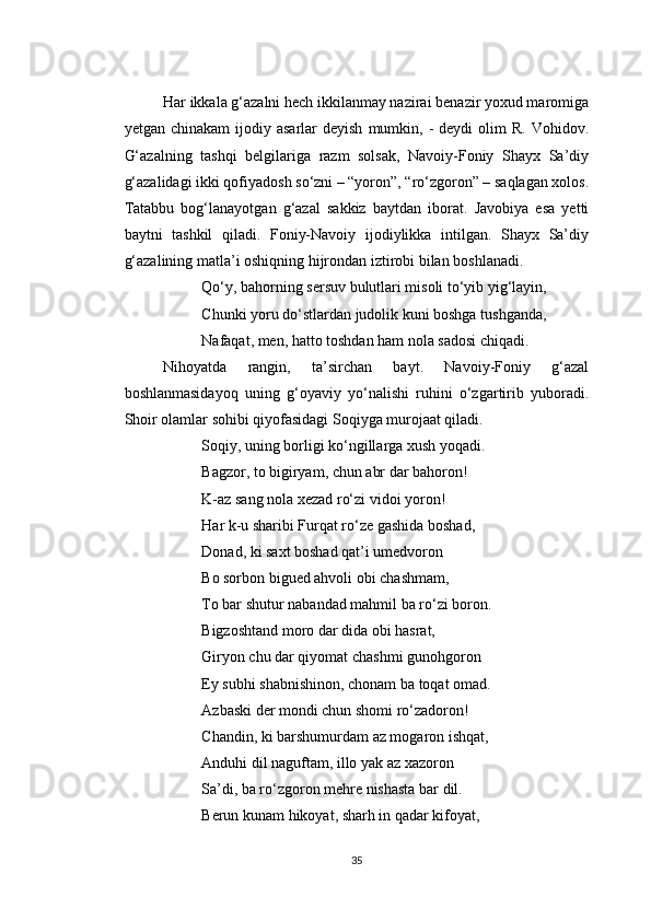 Har ikkala g‘azalni hech ikkilanmay nazirai benazir yoxud maromiga
yetgan  chinakam  ijodiy  asarlar  deyish   mumkin,  -  deydi  olim   R.  Vohidov.
G‘azalning   tashqi   belgilariga   razm   solsak,   Navoiy-Foniy   Shayx   Sa’diy
g‘azalidagi ikki qofiyadosh so‘zni – “yoron”, “ro‘zgoron” – saqlagan xolos.
Tatabbu   bog‘lanayotgan   g‘azal   sakkiz   baytdan   iborat.   Javobiya   esa   yetti
baytni   tashkil   qiladi.   Foniy-Navoiy   ijodiylikka   intilgan.   Shayx   Sa’diy
g‘azalining matla’i oshiqning hijrondan iztirobi bilan boshlanadi.
Qo‘y, bahorning sersuv bulutlari misoli to‘yib yig‘layin,
Chunki yoru do‘stlardan judolik kuni boshga tushganda,
Nafaqat, men, hatto toshdan ham nola sadosi chiqadi.
Nihoyatda   rangin,   ta’sirchan   bayt.   Navoiy-Foniy   g‘azal
boshlanmasidayoq   uning   g‘oyaviy   yo‘nalishi   ruhini   o‘zgartirib   yuboradi.
Shoir olamlar sohibi qiyofasidagi Soqiyga murojaat qiladi.
Soqiy, uning borligi ko‘ngillarga xush yoqadi.
Bagzor, to bigiryam, chun abr dar bahoron!
K-az sang nola xezad ro‘zi vidoi yoron!
Har k-u sharibi Furqat ro‘ze gashida boshad,
Donad, ki saxt boshad qat’i umedvoron
Bo sorbon bigued ahvoli obi chashmam,
To bar shutur nabandad mahmil ba ro‘zi boron.
Bigzoshtand moro dar dida obi hasrat,
Giryon chu dar qiyomat chashmi gunohgoron
Ey subhi shabnishinon, chonam ba toqat omad.
Azbaski der mondi chun shomi ro‘zadoron!
Chandin, ki barshumurdam az mogaron ishqat,
Anduhi dil naguftam, illo yak az xazoron
Sa’di, ba ro‘zgoron mehre nishasta bar dil.
Berun kunam hikoyat, sharh in qadar kifoyat,
35 