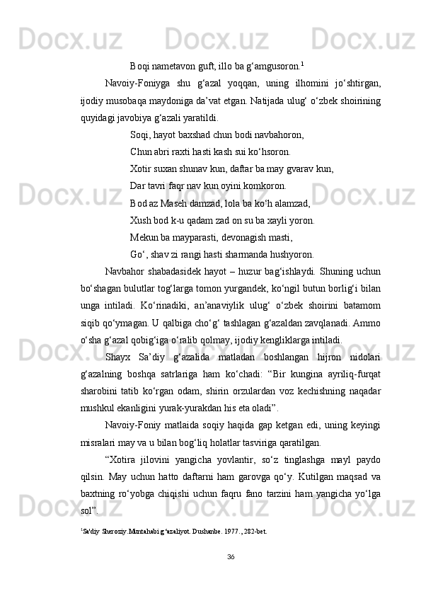Boqi nametavon guft, illo ba g‘amgusoron. 1
Navoiy-Foniyga   shu   g‘azal   yoqqan,   uning   ilhomini   jo‘shtirgan,
ijodiy musobaqa maydoniga da’vat etgan. Natijada ulug‘ o‘zbek shoirining
quyidagi javobiya g‘azali yaratildi.
Soqi, hayot baxshad chun bodi navbahoron,
Chun abri raxti hasti kash sui ko‘hsoron.
Xotir suxan shunav kun, daftar ba may gvarav kun,
Dar tavri faqr nav kun oyini komkoron.
Bod az Maseh damzad, lola ba ko‘h alamzad,
Xush bod k-u qadam zad on su ba xayli yoron.
Mekun ba mayparasti, devonagish masti,
Go‘, shav zi rangi hasti sharmanda hushyoron.
Navbahor   shabadasidek   hayot   –   huzur   bag‘ishlaydi.   Shuning   uchun
bo‘shagan bulutlar tog‘larga tomon yurgandek, ko‘ngil butun borlig‘i bilan
unga   intiladi.   Ko‘rinadiki,   an’anaviylik   ulug‘   o‘zbek   shoirini   batamom
siqib qo‘ymagan. U qalbiga cho‘g‘ tashlagan g‘azaldan zavqlanadi. Ammo
o‘sha g‘azal qobig‘iga o‘ralib qolmay, ijodiy kengliklarga intiladi.
Shayx   Sa’diy   g‘azalida   matladan   boshlangan   hijron   nidolari
g‘azalning   boshqa   satrlariga   ham   ko‘chadi:   “Bir   kungina   ayriliq-furqat
sharobini   tatib   ko‘rgan   odam,   shirin   orzulardan   voz   kechishning   naqadar
mushkul ekanligini yurak-yurakdan his eta oladi”.
Navoiy-Foniy   matlaida   soqiy   haqida   gap   ketgan   edi,   uning   keyingi
misralari may va u bilan bog‘liq holatlar tasviriga qaratilgan.
“Xotira   jilovini   yangicha   yovlantir,   so‘z   tinglashga   mayl   paydo
qilsin.   May   uchun   hatto   daftarni   ham   garovga   qo‘y.   Kutilgan   maqsad   va
baxtning   ro‘yobga   chiqishi   uchun   faqru   fano   tarzini   ham   yangicha   yo‘lga
sol”.
1
Sa'diy Sheroziy. Muntahabi g ‘azaliyot. Dushanbe. 1977., 282-bet.
36 